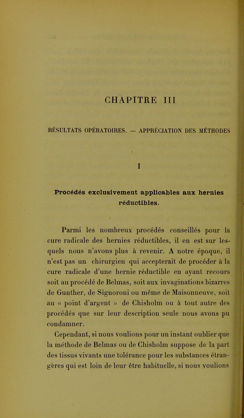 CHAPITRE III RÉSULTATS OPÉRATOIRES. — APPRÉCIATION DES MÉTHODES I Procédés exclusivement applicables aux hernies réductibles. Parmi les nombreux procédés conseillés pour la cure radicale des hernies réductibles, il en est sur les- quels nous n’avons plus à revenir. A notre époque, il n’est pas un chirurgien qui accepterait de procéder à la cure radicale d’une hernie réductible en ayant recours soit au procédé de Belmas, soit aux invaginations bizarres de Gunther, de Signoroni ou même de Maisonneuve, soit au « point d’argent » de Chisholm ou à tout autre des procédés que sur leur description seule nous avons pu condamner. Cependant, si nous voulions pour un instant oublier que la méthode de Belmas ou de Chisholm suppose de la part des tissus vivants une tolérance pour les substances étran- gères qui est loin de leur être habituelle, si nous voulions