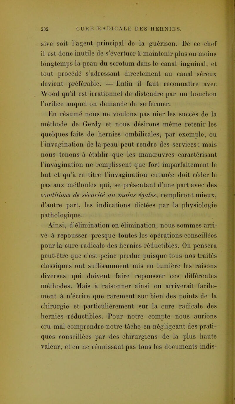 sive soit l’agent principal do la guérison. De ce chef il est donc inutile de s’évertuer à maintenir plus ou moins longtemps la peau du scrotum dans le canal inguinal, et tout procédé s’adressant directement au canal séreux devient préférable. — Enfin il faut reconnaître avec Wood qu’il est irrationnel de distendre par un bouchon l’orifice auquel on demande de se fermer. En résumé nous ne voulons pas nier les succès de la méthode de Gerdy et nous désirons même retenir les quelques faits de hernies ombilicales, par exemple, ou l’invagination de la peau peut rendre des services; mais nous tenons à établir que les manœuvres caractérisant l’invagination ne remplissent que fort imparfaitement le but et qu’à ce titre l’invagination cutanée doit céder le pas aux méthodes qui, se présentant d’une part avec des conditions de sécurité au moins égales, rempliront mieux, d’autre part, les indications dictées par la physiologie pathologique. Ainsi, d’élimination en élimination, nous sommes arri- vé à repousser presque toutes les opérations conseillées pour la cure radicale des hernies réductibles. On pensera peut-être que c'est peine perdue puisque tous nos traités classiques ont suffisamment mis en lumière les raisons diverses qui doivent faire repousser ces différentes méthodes. Mais à raisonner ainsi on arriverait facile- ment à n’écrire que rarement sur bien des points de la chirurgie et particulièrement sur la cure radicale des hernies réductibles. Pour notre compte nous aurions cru mal comprendre notre tâche en négligeant des prati- ques conseillées par des chirurgiens de la plus haute valeur, et en ne réunissant pas tous les documents indis-