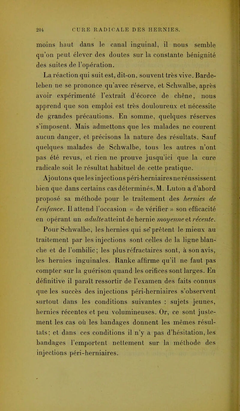 moins haut dans le canal inguinal, il nous semble qu’on peut élever des doutes sur la constante bénignité des suites de l’opération. La réaction qui suit est, dit-on, souvent très vive. Barde- leben ne se prononce qu’avec réserve, et Schwalbe, après avoir expérimenté l’extrait d’écorce de chêne, nous apprend que son emploi est très douloureux et nécessite de grandes précautions. En somme, quelques réserves s’imposent. Mais admettons que les malades ne courent aucun danger, et précisons la nature des résultats. Sauf quelques malades de Schwalbe, tous les autres n’ont pas été revus, et rien ne prouve jusqu’ici que la cure radicale soit le résultat habituel de cette pratique. Ajoutons que les injections péri-herniaires ne réussissent bien que dans certains cas déterminés. M. Luton a d’abord proposé sa méthode pour le traitement des hernies de /'enfance. Il attend l’occasion « de vérifier » son efficacité en opérant un adulte atteint de hernie moyenne et récente. Pour Schwalbe, les hernies qui se'prêtent le mieux au traitement par les injections sont celles de la ligne blan- che et de l’ombilic; les plus réfractaires sont, à son avis, les hernies inguinales. Ranke affirme qu’il ne faut pas compter sur la guérison quand les orifices sont larges. En définitive il paraît ressortir de l’examen des faits connus que les succès des injections péri-herniaires s’observent surtout dans les conditions suivantes : sujets jeunes, hernies récentes et peu volumineuses. Or, ce sont juste- ment les cas où les bandages donnent les mêmes résul- tats; et dans ces conditions il n’y a pas d’hésitation, les bandages l’emportent nettement sur la méthode des injections péri-herniaires.