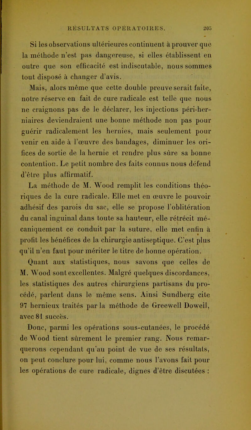 Si les observations ultérieures continuent à prouver que la méthode n’est pas dangereuse, si elles établissent en outre que son efficacité est indiscutable, nous sommes tout disposé à changer d’avis. Mais, alors même que cette double preuve serait faite, notre réserve en fait de cure radicale est telle que nous ne craignons pas de le déclarer, les injections péri-her- niaires deviendraient une bonne méthode non pas pour guérir radicalement les hernies, mais seulement pour venir en aide à l’œuvre des bandages, diminuer les ori- fices de sortie de la hernie et rendre plus sûre sa bonne contention. Le petit nombre des faits connus nous défend d’être plus affirmatif. La méthode de M. Wood remplit les conditions théo- riques de la cure radicale. Elle met en œuvre le pouvoir adhésif des parois du sac, elle se propose l’oblitération du canal inguinal dans toute sa hauteur, elle rétrécit mé- caniquement ce conduit par la suture, elle met enfin à profit les bénéfices de la chirurgie antiseptique. C’est plus qu’il n’en faut pour mériter le titre de bonne opération. Quant aux statistiques, nous savons que celles de M. Wood sont excellentes. Malgré quelques discordances, les statistiques des autres chirurgiens partisans du pro- cédé, parlent dans le même sens. Ainsi Sundberg cite 97 hernieux traités parla méthode de Greewell Doweil, avec 81 succès. Donc, parmi les opérations sous-cutanées, le procédé de Wood tient sûrement le premier rang. Nous remar- querons cependant qu'au point de vue de ses résultats, on peut conclure pour lui, comme nous l’avons fait pour les opérations de cure radicale, dignes d’être discutées :