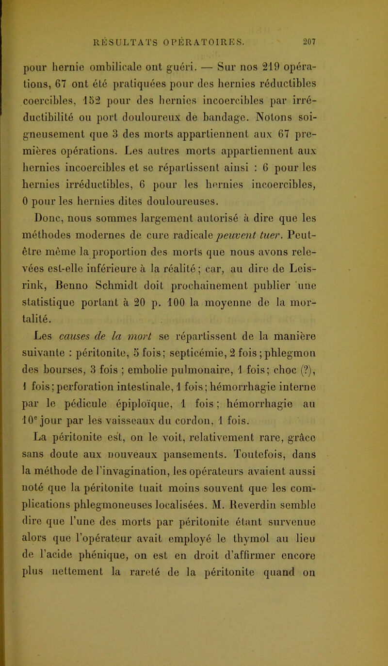 pour hernie ombilicale ont guéri. — Sur nos 219 opéra- tions, 67 ont été pratiquées pour des hernies réductibles cocrcibles, 152 pour des hernies incoercibles par irré- ductibilité ou port douloureux de bandage. Notons soi- gneusement que 3 des morts appartiennent aux 67 pre- mières opérations. Les autres morts appartiennent aux hernies incoercibles et se répartissent ainsi : 6 pour les hernies irréductibles, 6 pour les hernies incoercibles, 0 pour les hernies dites douloureuses. Donc, nous sommes largement autorisé à dire que les méthodes modernes de cure radicale peuvent tuer. Peut- être même la proportion des morts que nous avons rele- vées est-elle inférieure à la réalité; car, au dire de Leis- rink, Benno Schmidt doit prochainement publier une statistique portant à 20 p. 100 la moyenne de la mor- talité. Les causes de la mort se répartissent de la manière suivante : péritonite, 5 fois; septicémie, 2 fois ; phlegmon des bourses, 3 fois ; embolie pulmonaire, 1 fois; choc (?), 1 fois;perforation intestinale, 1 fois; hémorrhagie interne par le pédicule épiploïque, 1 fois ; hémorrhagie au 10e jour par les vaisseaux du cordon, 1 fois. La péritonite est, on le voit, relativement rare, grâce sans doute aux nouveaux pansements. Toutefois, dans la méthode de l'invagination, les opérateurs avaient aussi noté que la péritonite tuait moins souvent que les com- plications phlegmoneuses localisées. M. Reverdin semble dire que l’une des morts par péritonite étant survenue alors que l’opérateur avait employé le thymol au lieu de l’acide phénique, on est en droit d’affirmer encore plus nettement la rareté de la péritonite quand on