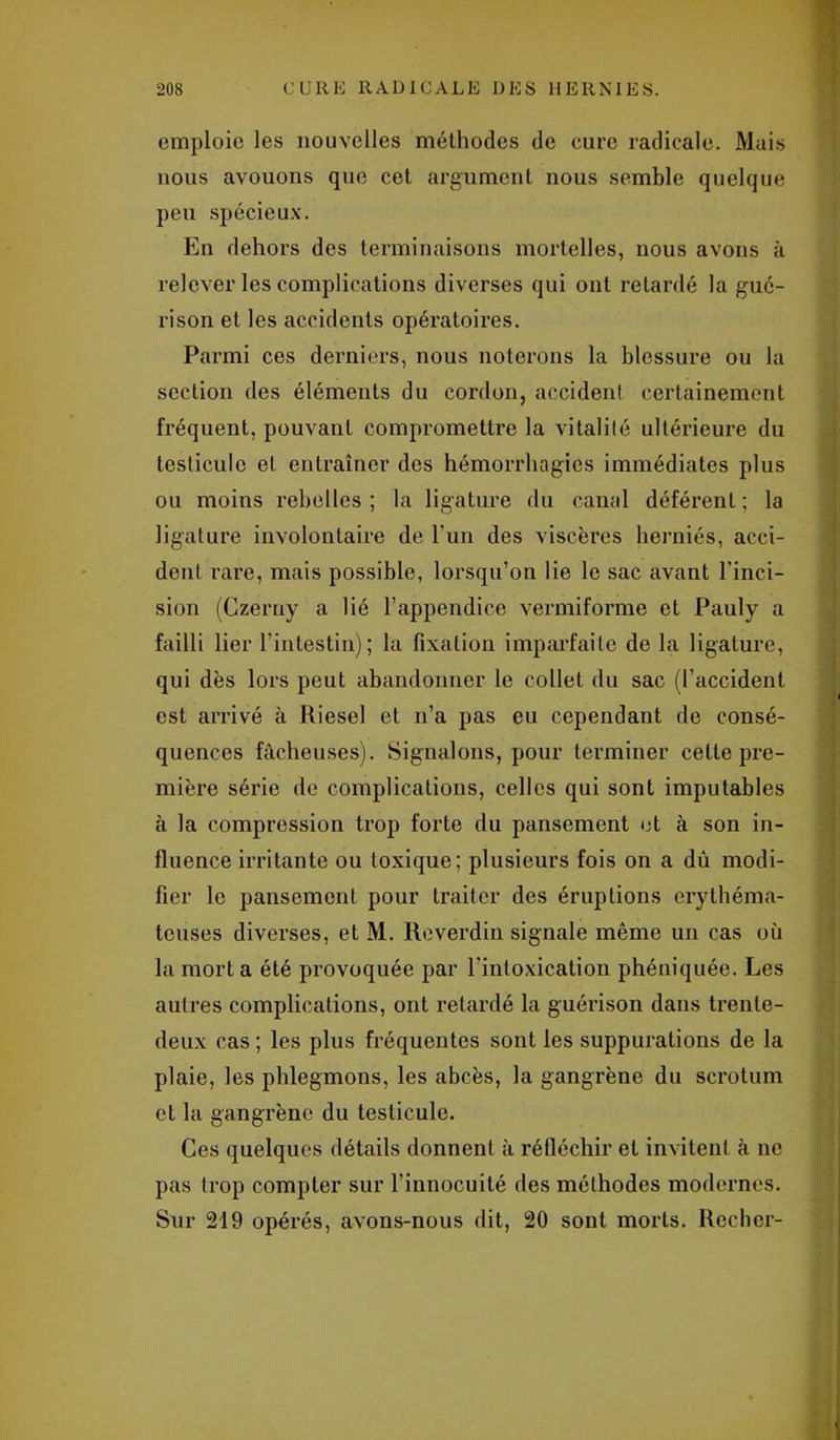 emploie les nouvelles méthodes de cure radicale. Mais nous avouons que cet argument nous semble quelque peu spécieux. En dehors des terminaisons mortelles, nous avons à relever les complications diverses qui ont retardé la gué- rison et les accidents opératoires. Parmi ces derniers, nous noterons la blessure ou la section des éléments du cordon, accident certainement fréquent, pouvant compromettre la vitalité ultérieure du testicule et entraîner des hémorrhagies immédiates plus ou moins rebelles; la ligature du canal déférent; la ligature involontaire de l’un des viscères herniés, acci- dent rare, mais possible, lorsqu’on lie le sac avant l'inci- sion (Czerny a lié l’appendice vermiforme et Pauly a failli lier l’intestin); la fixation imparfaite de la ligature, qui dès lors peut abandonner le collet du sac (l’accident est arrivé à Riesel et n’a pas eu cependant de consé- quences fâcheuses). Signalons, pour terminer cette pre- mière série de complications, celles qui sont imputables à la compression trop forte du pansement et à son in- fluence irritante ou toxique; plusieurs fois on a dû modi- fier le pansement pour traiter des éruptions érythéma- teuses diverses, et M. Reverdin signale même un cas où la mort a été provoquée par l’intoxication phéniquée. Les autres complications, ont retardé la guérison dans trente- deux cas ; les plus fréquentes sont les suppurations de la plaie, les phlegmons, les abcès, la gangrène du scrotum et la gangrène du testicule. Ces quelques détails donnent à réfléchir et invitent à ne pas trop compter sur l’innocuité des méthodes modernes. Sur 219 opérés, avons-nous dit, 20 sont morts. Rechcr-