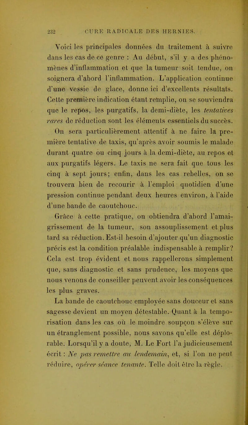 Voici les principales données du traitement à suivre dans les cas de ce genre : Au début, s’il y a des phéno- mènes d’inflammation et que la tumeur soit tendue, on soignera d’abord l’inflammation. L’application continue d’une vessie de glace, donne ici d’excellents résultats. Cette première indication étant remplie, on se souviendra que le repos, les purgatifs, la demi-diète, les tentatives rares de réduction sont les éléments essentiels du succès. On sera particulièrement attentif à ne faire la pre- mière tentative de taxis, qu’après avoir soumis le malade durant quatre ou cinq jours à la demi-diète, au repos et aux purgatifs légers. Le taxis ne sera fait que tous les cinq à sept jours; enfin, dans les cas rebelles, on se trouvera bien de recourir à l’emploi quotidien d’une pression continue pendant deux heures environ, à l’aide d’une bande de caoutchouc. Grâce à cette pratique, on obtiendra d’abord l’amai- grissement de la tumeur, son assouplissement et plus tard sa réduction. Est-il besoin d’ajouter qu’un diagnostic précis est la condition préalable indispensable à remplir? Cela est trop évident et nous rappellerons simplement que, sans diagnostic et sans prudence, les moyens que nous venons de conseiller peuvent avoir les conséquences les plus graves. La bande de caoutchouc employée sans douceur et sans sagesse devient un moyen détestable. Quant à la tempo- risation dans les cas où le moindre soupçon s’élève sur un étranglement possible, nous savons qu’elle est déplo- rable. Lorsqu’il y a doute, M. Le Fort l’a judicieusement écrit : Ne pas remettre au lendemain, et, si l’on ne peut réduire, opérer séance tenante. Telle doit être la règle.