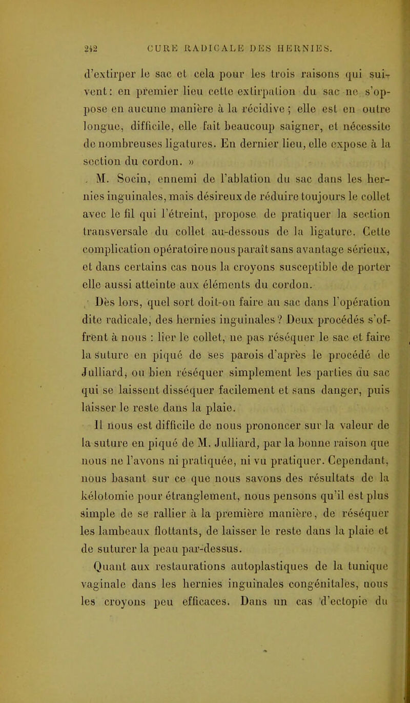 d’extirper le sac et cela pour les trois raisons qui suE vent: en premier lieu cette extirpation du sac ne s’op- pose en aucune manière à la récidive ; elle est en outre longue, difficile, elle fait beaucoup saigner, et nécessite de nombreuses ligatures. En dernier lieu, elle expose à la section du cordon. » . M. Socin, ennemi de l’ablation du sac dans les her- nies inguinales, mais désireux de réduire toujours le collet avec le fd qui l’étreint, propose de pratiquer la section transversale du collet au-dessous de la ligature. Cette complication opératoire nous paraît sans avantage sérieux, et dans certains cas nous la croyons susceptible de porter elle aussi atteinte aux éléments du cordon. Dès lors, quel sort doit-on faire au sac dans l'opération dite radicale, des hernies inguinales? Deux procédés s'of- frCnt à nous : lier le collet, ne pas réséquer le sac et faire la suture en piqué do ses parois d’après le procédé de Julliardj ou bien réséquer simplement les parties du sac qui se laissent disséquer facilement et sans danger, puis laisser le reste dans la plaie. Il nous est difficile de nous prononcer sur la valeur de la suture en piqué de M. Julliard, par la bonne raison que nous ne l’avons ni pratiquée, ni vu pratiquer. Cependant, nous basant sur ce que nous savons des résultats de la kélotomie pour étranglement, nous pensons qu’il est plus simple de se rallier à la première manière, de réséquer les lambeaux flottants, de laisser le reste dans la plaie et de suturer la peau par-dessus. Quant aux restaurations auloplastiques de la tunique vaginale dans les hernies inguinales congénitales, nous les croyons peu efficaces. Dans un cas d’ectopie du