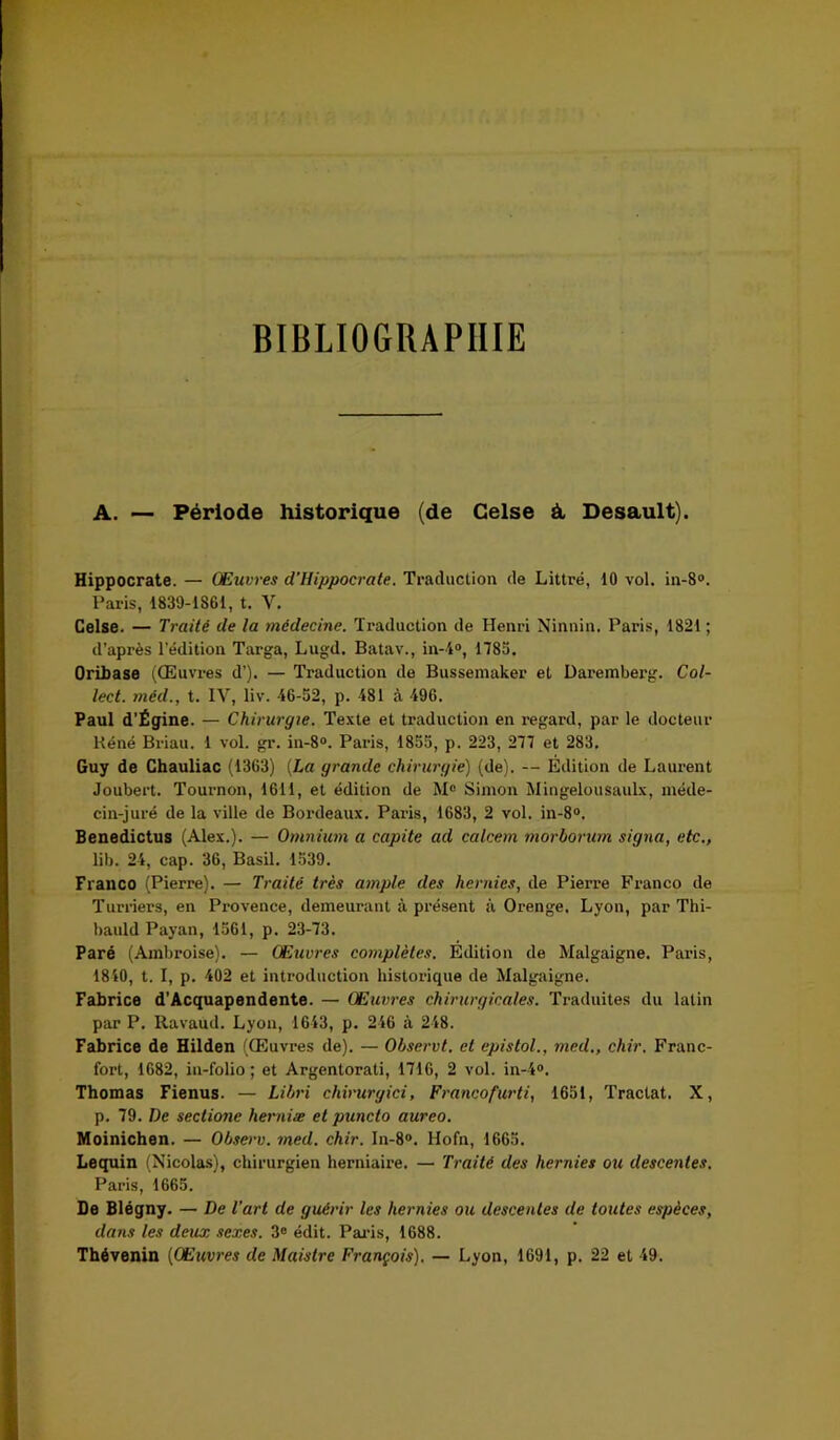 BIBLIOGRAPHIE A. — Période historique (de Celse à Desault). Hippocrate. — Œuvres d'Hippocrate. Traduction de Littré, 10 vol. in-8°. Paris, 1839-1861, t. Y. Celse. — Traité de la médecine. Traduction de Henri Ninnin. Paris, 1821 ; d’après l'édition Targa, Lugd. Batav., in-4°, 178a. OrLbase (Œuvres d’). — Traduction de Bussemaker et Daremberg. Col- lect. méd., t. IV, liv. 46-52, p. 481 cà 496. Paul d'Égine. — Chirurgie. Texte et traduction en regai'd, par le docteur Réné Briau. 1 vol. gr. in-8°. Paris, 1855, p. 223, 277 et 283. Guy de Chauliac (1363) (La grande chirurgie) (de). — Edition de Laurent Joubert. Tournon, 1611, et édition de M° Simon Mingelousaulx, méde- cin-juré de la ville de Bordeaux. Paris, 1683, 2 vol. in-8°. Benedictus (Alex.). — Omnium a capite ad calcem morborum signa, etc., lib. 24, cap. 36, Basil. 1539. Franco (Pierre). — Traité très ample des hernies, de Pierre Franco de Turriers, en Provence, demeurant à présent à Orenge. Lyon, par Thi- bauld Payan, 1561, p. 23-73. Paré (Ambroise). — Œuvres complètes. Edition de Malgaigne. Paris, 1840, t. I, p. 402 et introduction historique de Malgaigne. Fabrice d’Acquapendente. — Œuvres chirurgicales. Traduites du latin par P. Ravaud. Lyon, 1643, p. 246 à 248. Fabrice de Hilden (Œuvres de). — Observt. et epistol., med., chir. Franc- fort, 1682, in-folio ; et Argentorati, 1716, 2 vol. in-4®. Thomas Fienus. — Libri chirurgici, Francofurti, 1651, Tractat. X, p. 79. De sectione herniæ et puncto aureo. Moinichen. — Observ. med. chir. In-8°. Hofn, 1665. Lequin (Nicolas), chirurgien herniaire. — Traité des hernies ou descentes. Paris, 1665. De Blégny. — De l'art de guérir les hernies ou descentes de toutes espèces, dans les deux sexes. 3° édit. Paris, 1688. Thévenin (Œuvres de Maistre François). — Lyon, 1691, p. 22 et 49.