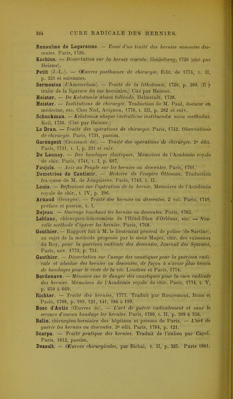 Renaulme de Lagaranne. — Essai d’un traité des hernies nommées des- centes. Paris, 1726. Kochius. — Dissertation sur la hernie crurale. Heidelberg, 1726 (cité par Heister). Petit (J.-L.). — Œuvres posthumes de chirurgie. Édit, de 1774, t. II, p. 321 et suivantes. Sermesius (d’Amsterdam). — Traité de la lithotomie, 1726, p. 209. (Il y traite de la ligature du sac herniaire.) Cité par Heister. Heister. — De Kelotomiæ abûsu tollendo. Helmstadt, 1728. Heister. — Institutions de chirurgie. Traduction de M. Paul, docteur en médecine, etc. Chez Niel, Avignon, 1770, t. III, p. 282 et suiv. Schuckman. — Kelotomiæ absque castraticne instituendæ nova methodus. Keil, 1730. (Cité par Heister.) Le Dran. — Traité des opérations de chirurgie. Paris, 1742. Observations de chirurgie. Paris, 1731, passiin. Garengeot (Croissant de). — Traité des opérations de chirurgie. 2° édit. Paris, 1731, t. I, p. 231 et suiv. De Launay. — Des bandages élastiques. Mémoires de l'Académie royale de cliir. Paris, 1741, t. I, p. 697. Foujols. — Avis au Peuple sur les hernies ou descentes. Paris, 1781. Demetrius de Cantimir. — Histoire de l'empire Ottoman. Traduction française de M. de Jonquières. Paris, 1743, t. II. Louis. — Réflexions sur l’opération de la hernie. Mémoires de l’Académie royale de chir., t. IV, p. 296. Arnaud (Georges). — Traité des hernies ou descentes. 2 vol. Paris, 1749, préface et passim, t. I. Dejean. — Ouvrage touchant les hernies ou descentes. Paris, 1762. Leblanc, ehirurgien-lithotomiste de l’IIôtel-Dieu d’Orléans, etc. — Nou- velle méthode d'opérer les hernies. Paris, 1768. Gauthier.— Rapport fait à M. le lieutenant général de police (de Sartine), au sujet de la méthode proposée par le sieur Maget, chir. des vaisseaux du Roy, pour la guérison radicale des descentes, Journal des Sçavans, Paris, nov. 1773, p. 751. Gauthier. — Dissertation sur l’usage des caustiques pour la guérison radi- cale et absolue des hernies ou descentes, de façon à n'avoir plus besoin de bandages pour le reste de la vie. Londres et Paris, 1774. Bordenave. — Mémoire sur le danger des caustiques pour la cure radicale des hernies. Mémoires de l’Académie royale de chir. Paris, 1774, t. V, p. 650 à 669. Richter. — Traité des hernies, 1777. Traduit par Rougemont, Bonn et • Paris, 1788, p. 109, 121, 141, 186 à 199. Bosc d’Antic (Œuvres de). — L’art de guérir radicalement et sans le secours d'aucun bandage les hernies. Paris, 1780, t. II, p. 309 à 356. Balin, chirurgien-herniaire des hôpitaux et prisons de Paris. — L’art de guérir les hernies ou descentes. 3° édit. Paris, 1784, p. 121. Scarpa. — Traité pratique des hernies. Traduit de l’italien par Cayol. Paris, 1812, passim. Desault. — Œuvres chirurgicales, par Bichai, t. II, p. 325. Paris 1801.