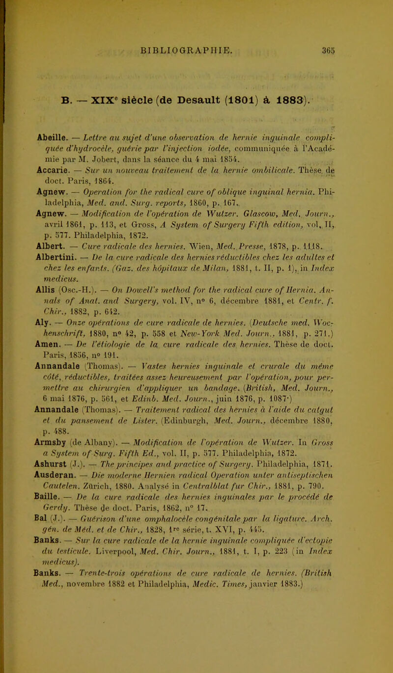 B. — XIXe siècle (de Desault (1801) à, 1883). Abeille. — Lettre au sujet d'une observation de hernie inguinale compli- quée d’hydrocèle, guérie par l’injection iodée, communiquée à l’Acadé- mie par M. Jobert, dans la séance du 4 mal 1854. Accarie. — Sur un nouveau traitement de la hernie ombilicale. Thèse de doct. Paris, 1864. Agnew. — Operation for lhe radical cure of oblique inguinal hernia. Phi- ladelphia, Med. and. Surg, reports, 1860, p. 167. Agnew. — Modification de l’opération de Wutzer. Glascow, Med. Journ., avril 1861, p. 113, et Gross, A System of Surgery Fifth édition, vol. II, p. 577. Philadelphia, 1872. Albert. — Cure radicale des hernies. Wien, Med. Presse, 1878, p. 1118. Albertini. — De la cure radicale des hernies réductibles chez les adultes et chez les enfants. (Gaz. des hôpitaux de Milan, 1881, t. II, p. 1), in Index medicus. Allis (Ose.-H.). — On Dowell's niethod for the radical cure of Ilernia. An- nals of Anat. and Surgery, vol. IV, n° 6, décembre 1881, et Centr. f. Chir., 1882, p. 612. Aly. — Onze opérations de cure radicale de hernies. (Deutsche mcd. Woc- henschrift, 1880, n° 42, p. 558 et New-York Med. Journ., 1881, p. 271.) Amen. — De l’étiologie de la cure radicale des hernies. Thèse de doct. Paris, 1856, n° 191. Annandale (Thomas). — Vastes hernies inguinale et crurale du même côté, réductibles, traitées assez heureusement par l’opération, pour per- mettre au chirurgien d'appliquer un bandage. (British, Med. Journ., 6 mai 1876, p. 561, et Edinb. Med. Journ., juin 1876, p. 1087*) Annandale (Thomas). — Traitement radical des hernies à l’aide du catgut et du pansement de Lister. (Edinburgh, Med. Journ., décembre 1880, p. 488. Armsby (de Albany). — Modification de l'opération de Wutzer. In Gross a System of Surg. Fifth Ed., vol. II, p. 577. Philadelphia, 1872. Ashurst (J.). — The principes and practice of Surgery. Philadelphia, 1871. Ausderan. — Die moderne Hernien radical Operation unler antiseplischen Cautelen. Zürich, 1880. Analysé in Centralblat fur Chir., 1881, p. 790. Baille. — De la cure radicale des hernies inguinales par le procédé de Gerdy. Thèse de doct. Paris, 1862, n° 17. Bal (J.). — Guérison d’une omphalocèle congénitale par la ligature. Arch. gén. de Méd. et de Chir., 1828, lr0 série, t. XVI, p. 445. Banks. — Sur la cure radicale de la hernie inguinale compliquée d'ectopie du testicule. Liverpool, Med. Chir. Journ., 1881, t. I, p. 223 (in Index medicus). Banks. — Trente-trois opérations de cure radicale de hernies. (British Med., novembre 1882 et Philadelphia, Me die. Times, janvier 1883.)