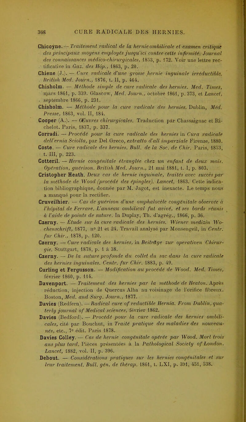 Cliicoyne.— Traitement radical de la hernie ombilicale et examen critique des principaux moyens employés jusqu'ici contre cette infirmité. Journal des connaissances médico-chirurgicales, 1853, p. 172. Voir une lettre rec- tificative in Gaz. des Hôp., 1863, p. 20. Chiene (J.). — Cure radicale d'une grosse hernie inguinale irréductible. Hriiish Med. Journ., 1876, t. II, p. 464. Chisholm. — Méthode simple de cure radicule des hernies. Med. Times, mars 1861, p. 339. Glascow, Med. Journ., octobre 1861, p. 373, et Lancet, . septembre 1866, p. 231. Chisholm. — Méthode pour la cure radicale des hernies. Dublin, Med. Presse, 1863, vol. II, 184. Cooper (A.). — Œuvres chirurgicales. Traduction par Chassaignac et Ri- chelol. Paris, 1837, p. 337. Corradi. — Procédé pour la cure radicale des hernies in Cura radicale dell'ernia Sciolla, par Del Greco, extratlo d'ail imparziale Firenze, 1880. Coste. — Cure radicale des hernies. Bull, de la Soc. de Chir. Paris, 1833, t. III, p. 223. Cotteril. — Hernie congénitale étranglée chez un enfant de deux mois. Opération, guérison. British Med. Journ., 21 mai 1881, t. I, p. 803. Cristopher Heath. Deux cas de hernie inguinale, traités avec succès par la méthode de Wood (procédé des épingles). Lancet, 1863. Cette indica- tion bibliographique, donnée par M. Jagot, est inexacte. Le temps nous a manqué pour la rectifier. Cruveilhier. — Cas de guérison d'une omphalocèle congénitale observée à l’hôpital de Ferrare. Vanneau ombilical fut avivé, et ses bords réunis à l'aide de points de suture. In Duplay, Th. d’agrég., 1866, p. 36. Czerny. — Étude sur la cure radicale des hernies. Wiener medizin Wo- chenschrift, 1877, n° 21 et 24. Travail analysé par Monsengeil, in Centr. fur Chir., 1878, p. 120. Czerny. — Cure radicale des hernies, in BeitrCLge zur operativen Chirur- gie. Stuttgart, 1878, p. 1 à 38. Czerny. — De la suture profonde du collet du sac dans la cure radicale des hernies inguinales. Centr. fur Chir. 1883, p. 49. Curling et Fergusson. — Modification au procédé de Wood. Med. Times, février 1860, p. 114. Davenport. — Traitement des hernies par la méthode de Heaton. Après réduction, injection de Quercus Alba au voisinage de l’orifice fibreux. Boston, Med. and Surg. Journ., 1877. Davies (Redfern). — Radical cure of réductible Hernia. From Dublin, qua- terly journal of Medical sciences, février 1862. Davies (Bedford). — Procédé pour la cure radicale des hernies ombili- cales, cité par Bouchut, in Traité pratique des maladies des nouveau- nés, etc., 7° édit. Paris 1878. Davies Colley. — Cas de hernie congénitale opérée par Wood. Mort trois ans plus tard'. Pièces présentées à la Pathological Society of London. Lancet, 1882, vol. II, p. 396. Debout. — Considérations pratiques sur les hernies congénitales et sur leur traitement. Bull, gén. de thérap. 1861, t. LXI, p. 391, loi, 538.