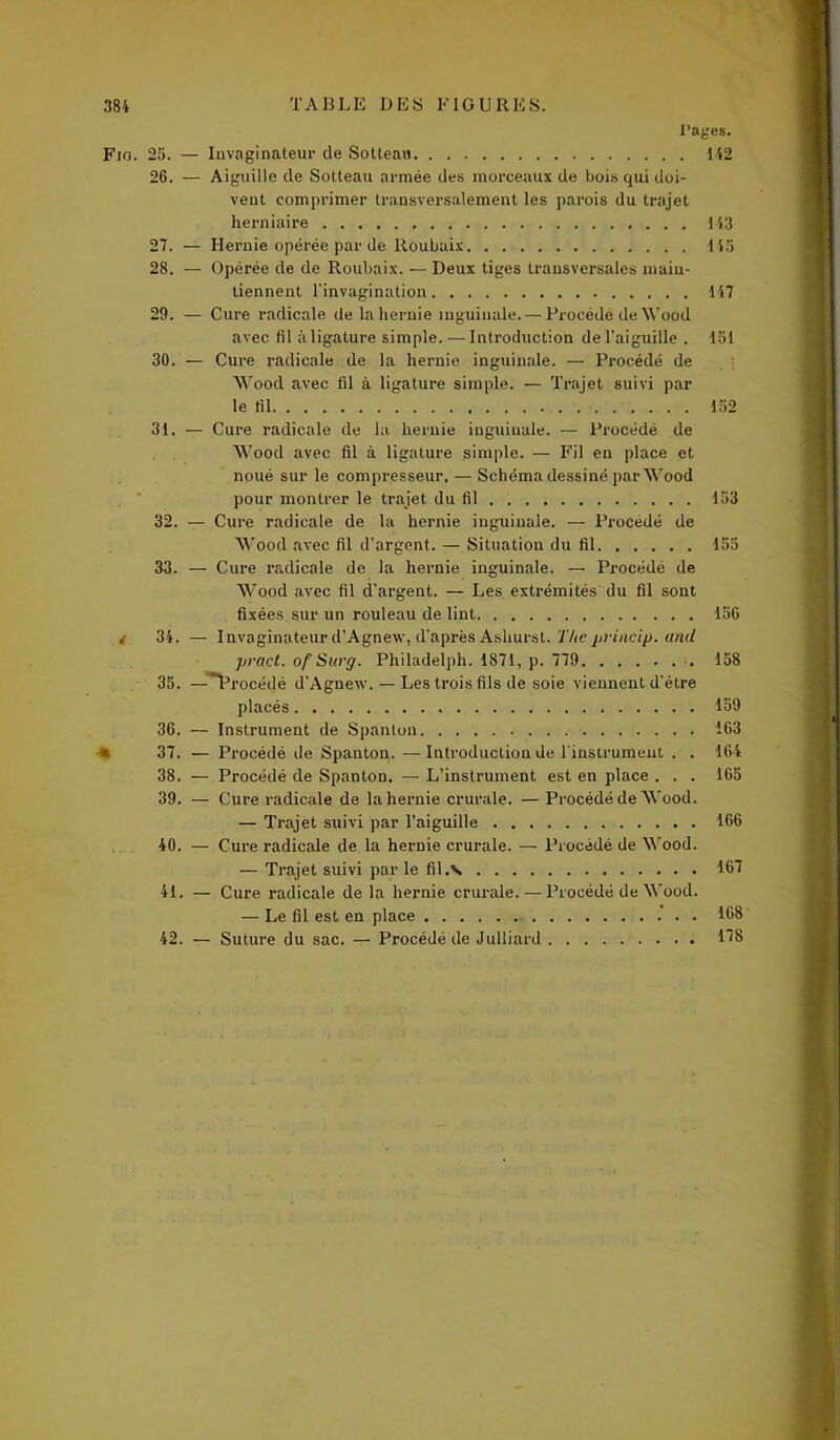 Pages. Fio. 25. — Invaginateur de Sotteau 142 26. — Aiguille de Sotteau armée des morceaux de bois qui doi- vent comprimer transversalement les parois du trajet herniaire 143 27. — Hernie opérée par de Roubaix 145 28. — Opérée de de Roubaix. — Deux tiges transversales main- tiennent l'invagination 147 29. — Cure radicale de la hernie inguinale. — Procédé de Wood avec fil à ligature simple. — Introduction de l'aiguille . 151 30. — Cure radicale de la hernie inguinale. — Procédé de Wood avec fil à ligature simple. — Trajet suivi par le fil 152 31. — Cure radicale de la hernie inguinale. — Procédé de Wood avec fil à ligature simple. — Fil en place et noué sur le compresseur. — Schéma dessiné parWood pour montrer le trajet du fil 153 32. — Cure radicale de la hernie inguinale. — Procédé de Wood avec fil d’argent. — Situation du fil 155 33. — Cure radicale de la hernie inguinale. — Procédé de Wood avec fil d'argent. — Les extrémités du fil sont fixées sur un rouleau de lint 156 i 34. — Invaginateur d’Agnew, d’après Ashurst. The priucip. and pract. ofSurg. Philadelph. 1871, p. 779 158 35. — Procédé d’Agnew. — Les trois fils de soie viennent d’ètre placés 159 36. — Instrument de Spanton 163 k 37. — Procédé de Spanton. —Introduction de l'instrument . . 164 38. — Procédé de Spanton. — L’instrument est en place . . . 165 39. — Cure radicale de la hernie crurale. — Procédé de Wood. — Trajet suivi par l’aiguille 166 40. — Cure radicale de la hernie crurale. — Procédé de Wood. — Trajet suivi parle fil.v. 167 41. — Cure radicale de la hernie crurale. — Procédé de Wood. — Le fil est en place . 168 42. — Suture du sac. — Procédé de Julliard 118