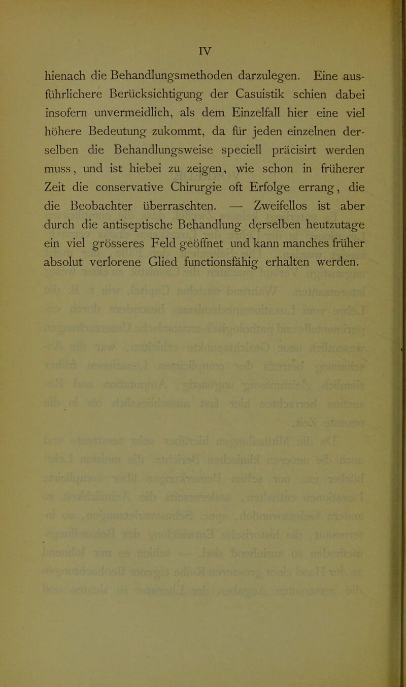IV hienach die Behandlungsmethoden darzulegen. Eine aus- führlichere Berücksichtigung der Casuistik schien dabei insofern unvermeidlich, als dem Einzelfall hier eine viel höhere Bedeutung zukommt, da flir jeden einzelnen der- selben die Behandlungsweise speciell präcisirt werden muss, und ist hiebei zu zeigen, wie schon in früherer Zeit die conservative Chirurgie oft Erfolge errang, die die Beobachter überraschten. — Zweifellos ist aber durch die antiseptische Behandlung derselben heutzutage ein viel grösseres Feld geöffnet und kann manches früher absolut verlorene Glied functionsfähig erhalten werden.