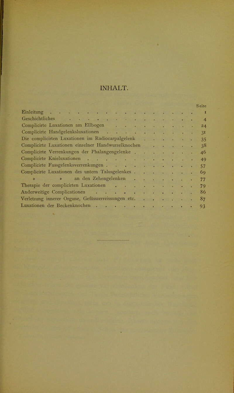INHALT. ’>■ Seite Einleitung i Geschichtliches 4 Complicirte Luxationen am Ellbogen 24 Complicirte Handgelenksluxationen 31 Die complicirten Luxationen im Radiocarpalgelenk 35 Complicirte Luxationen einzelner Handwurzelknochen 38 Complicirte Verrenkungen der Phalangengelenke 46 Complicirte Knieluxationen 49 Complicirte Fussgelenksverrenkungen 57 Complicirte Luxationen des untern Talusgelenkes 69 » »an den Zehengelenken 77 Therapie der complicirten Luxationen 79 Anderweitige Complicationen 86 Verletzung innerer Organe, Gefässzerreissungen etc 87 Luxationen der Beckenknochen 93