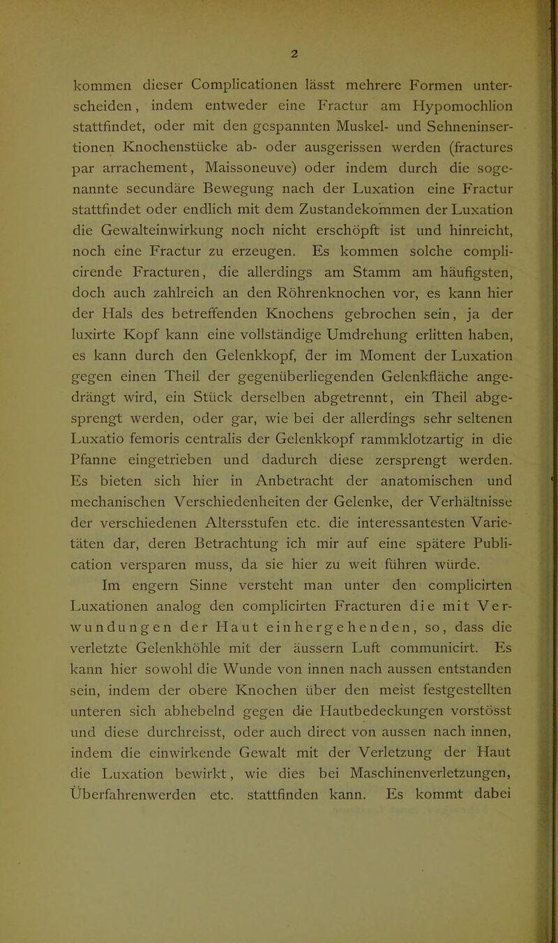 kommen dieser Complicationen lässt mehrere Formen unter- scheiden, indem entweder eine Fractur am Hypomochlion stattfindet, oder mit den gespannten Muskel- und Sehneninser- tionen Knochenstücke ab- oder ausgerissen werden (fractures par arrachement, Maissoneuve) oder indem durch die soge- nannte secundäre Bewegung nach der Luxation eine Fractur stattfindet oder endlich mit dem Zustandekommen der Luxation die Gewalteinwirkung noch nicht erschöpft ist und hinreicht, noch eine Fractur zu erzeugen. Es kommen solche compli- cirende Fracturen, die allerdings am Stamm am häufigsten, doch auch zahlreich an den Röhrenknochen vor, es kann hier der Hals des betreffenden Knochens gebrochen sein, ja der luxirte Kopf kann eine vollständige Umdrehung erlitten haben, es kann durch den Gelenkkopf, der im Moment der Luxation gegen einen Theil der gegenüberliegenden Gelenkfläche ange- drängt wird, ein Stück derselben abgetrennt, ein Theil abge- sprengt werden, oder gar, wie bei der allerdings sehr seltenen Luxatio femoris centralis der Gelenkkopf rammklotzartig in die Pfanne eingetrieben und dadurch diese zersprengt werden. Es bieten sich hier in Anbetracht der anatomischen und mechanischen Verschiedenheiten der Gelenke, der Verhältnisse der verschiedenen Altersstufen etc. die interessantesten Varie- täten dar, deren Betrachtung ich mir auf eine spätere Publi- cation verspüren muss, da sie hier zu weit führen würde. Im engem Sinne versteht man unter den complicirten Luxationen analog den complicirten Fracturen die mit Ver- wundungen der Haut einhergehenden, so, dass die verletzte Gelenkhöhle mit der äussern Luft communicirt. Es kann hier sowohl die Wunde von innen nach aussen entstanden sein, indem der obere Knochen über den meist festgestellten unteren sich abhebelnd gegen die Hautbedeckungen vorstösst und diese durchreisst, oder auch direct von aussen nach innen, indem die einwirkende Gewalt mit der Verletzung der Haut die Luxation bewirkt, wie dies bei Maschinenverletzungen, Überfahrenwerden etc. stattfinden kann. Es kommt dabei