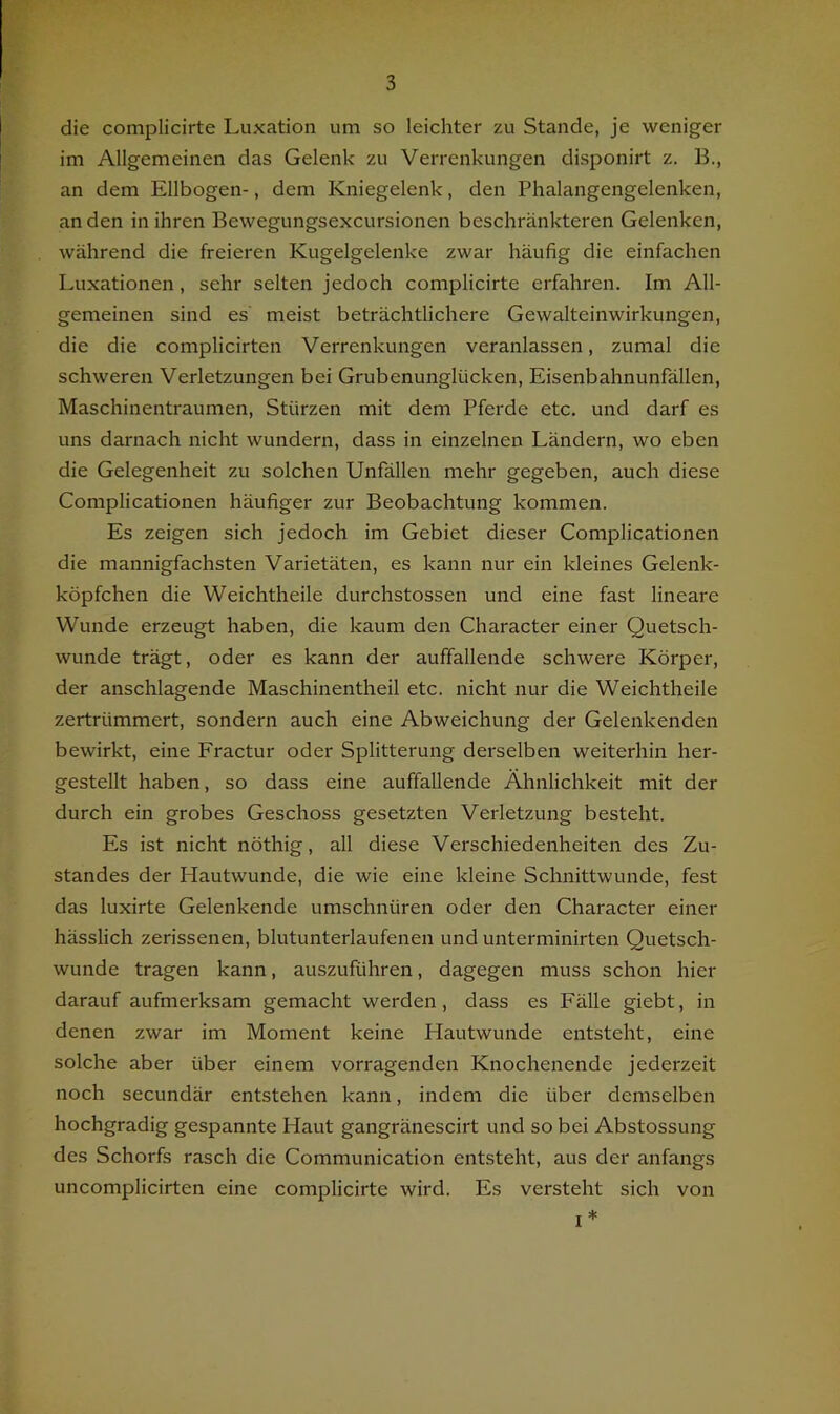 die complicirte Luxation um so leichter zu Stande, je weniger im Allgemeinen das Gelenk zu Verrenkungen disponirt z. B., an dem Ellbogen-, dem Kniegelenk, den Phalangengelenken, an den in ihren Bewegungsexcursionen beschränkteren Gelenken, während die freieren Kugelgelenke zwar häufig die einfachen Luxationen, sehr selten jedoch complicirte erfahren. Im All- gemeinen sind es meist beträchtlichere Gewalteinwirkungen, die die complicirten Verrenkungen veranlassen, zumal die schweren Verletzungen bei Grubenunglücken, Eisenbahnunfällen, Maschinentraumen, Stürzen mit dem Pferde etc. und darf es uns darnach nicht wundern, dass in einzelnen Ländern, wo eben die Gelegenheit zu solchen Unfällen mehr gegeben, auch diese Complicationen häufiger zur Beobachtung kommen. Es zeigen sich jedoch im Gebiet dieser Complicationen die mannigfachsten Varietäten, es kann nur ein kleines Gelenk- köpfchen die Weichtheile durchstossen und eine fast lineare Wunde erzeugt haben, die kaum den Character einer Quetsch- wunde trägt, oder es kann der auffallende schwere Körper, der anschlagende Maschinentheil etc. nicht nur die Weichtheile zertrümmert, sondern auch eine Abweichung der Gelenkenden bewirkt, eine Fractur oder Splitterung derselben weiterhin her- gestellt haben, so dass eine auffallende Ähnlichkeit mit der durch ein grobes Geschoss gesetzten Verletzung besteht. Es ist nicht nöthig, all diese Verschiedenheiten des Zu- standes der Hautwunde, die wie eine kleine Schnittwunde, fest das luxirte Gelenkende umschnüren oder den Character einer hässlich zerissenen, blutunterlaufenen und unterminirten Quetsch- wunde tragen kann, auszuführen, dagegen muss schon hier darauf aufmerksam gemacht werden, dass es Fälle giebt, in denen zwar im Moment keine Hautwunde entsteht, eine solche aber über einem vorragenden Knochenende jederzeit noch secundär entstehen kann, indem die über demselben hochgradig gespannte Haut gangränescirt und so bei Abstossung des Schorfs rasch die Communication entsteht, aus der anfangs uncomplicirten eine complicirte wird. Es versteht sich von I *