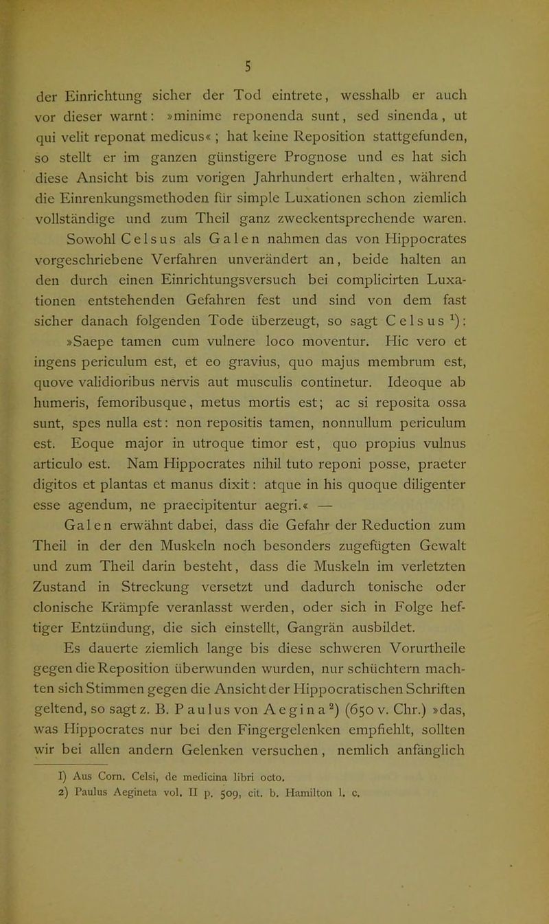 der Einrichtung sicher der Tod eintrete, wesshalb er auch vor dieser warnt: »minime reponenda sunt, sed sinenda, ut qui velit reponat medicus« ; hat keine Reposition stattgefunden, so stellt er im ganzen günstigere Prognose und es hat sich diese Ansicht bis zum vorigen Jahrhundert erhalten, während die Einrenkungsmethoden für simple Luxationen schon ziemlich vollständige und zum Theil ganz zweckentsprechende waren. Sowohl C e 1 s u s als Galen nahmen das von Hippocrates vorgeschriebene Verfahren unverändert an, beide halten an den durch einen Einrichtungsversuch bei complicirten Luxa- tionen entstehenden Gefahren fest und sind von dem fast sicher danach folgenden Tode überzeugt, so sagt Celsus ^): »Saepe tarnen cum vulnere loco moventur. Hic vero et ingens periculum est, et eo gravius, quo majus membrum est, quove validioribus nervis aut musculis continetur. Ideoque ab humeris, femoribusque, metus mortis est; ac si reposita ossa sunt, spes nulla est: non repositis tarnen, nonnullum periculum est. Eoque major in utroque timor est, quo propius vulnus articulo est. Nam Hippocrates nihil tuto reponi posse, praeter digitos et plantas et manus dixit: atque in his quoque diligenter esse agendum, ne praecipitentur aegri.« — Galen erwähnt dabei, dass die Gefahr der Reduction zum Theil in der den Muskeln noch besonders zugefügten Gewalt und zum Theil darin besteht, dass die Muskeln im verletzten Zustand in Streckung versetzt und dadurch tonische oder clonische Krämpfe veranlasst werden, oder sich in Folge hef- tiger Entzündung, die sich einstellt, Gangrän ausbildet. Es dauerte ziemlich lange bis diese schweren Vorurtheile gegen die Reposition überwunden wurden, nur schüchtern mach- ten sich Stimmen gegen die Ansicht der Hippocratischen Schriften geltend, so sagt z. B. Paulus von A e gi n a (650 v. Chr.) »das, was Hippocrates nur bei den Fingergelenken empfiehlt, sollten wir bei allen andern Gelenken versuchen, nemlich anfänglich 1) Aus Corn. Celsi, de medicina libri octo. 2) Paulus Aegineta vol. II p. 509, cit. b. Hamilton 1. c.