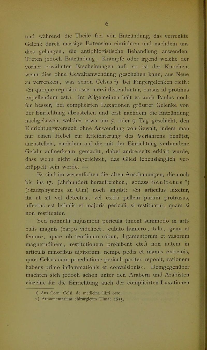 und während die Theile frei von Entzündung, das verrenkte Gelenk durch massige Extension einrichten und nachdem uns dies gelungen, die antiphlogistische Behandlung anwenden. Treten jedoch Entzündung, Krämpfe oder irgend welche der vorher erwähnten Erscheinungen auf, so ist der Knochen, wenn dies ohne Gewaltanwendung geschehen kann, aus Neue zu verrenken , was schon Celsus bei Fingergelenken rieth: »Si quoque reposito osse, nervi distenduntur, rursus id protinus expellendum est.« Im Allgemeinen hält es auch Paulus noch für besser, bei complicirten Luxationen grössrer Gelenke von der Einrichtung abzustehen und erst nachdem die Entzündung nachgelassen, welches etwa am 7. oder 9. Tag geschieht, den Einrichtungsversuch ohne Anwendung von Gewalt, indem man nur einen Hebel zur Erleichterung des Verfahrens benützt, anzustellen , nachdem auf die mit der Einrichtung verbundene Gefahr aufmerksam gemacht, dabei andrerseits erklärt wurde, dass wenn nicht eingerichtet, das Glied lebenslänglich ver- krüppelt sein werde. — Es sind im wesentlichen die alten Anschauungen, die noch bis ins 17. Jahrhundert heraufreichen, sodass Scultetus (Stadtphysicus zu Ulm) noch angibt: »Si articulus luxetur, ita ut sit vel detectus, vel extra pellem parum protrusus, affectus est lethalis et majoris periculi, si restituatur, quam si non restituatur. Sed nonnulli hujusmodi pericula timent summodo in arti- culis magnis (carpo videlicet, cubito humero , talo, genu et femore, quae ob tendinum robur, ligamentorum et vasorum magnetudinem, restitutionem prohibent etc.) non autem in articulis minoribus digitorum, nempe pedis et manus extremis, quos Celsus cum praedictione periculi pariter reponit, rationem habens primo inflammationis et convulsionis«. Demgegenüber machten sich jedoch schon unter den Arabern und Arabisten einzelne für die Einrichtung auch der complicirten Luxationen 1) Aus Corn. Celsi. de tnedicina libri octo. 2) Armamentarium chirurgicum Ulmae 1655.