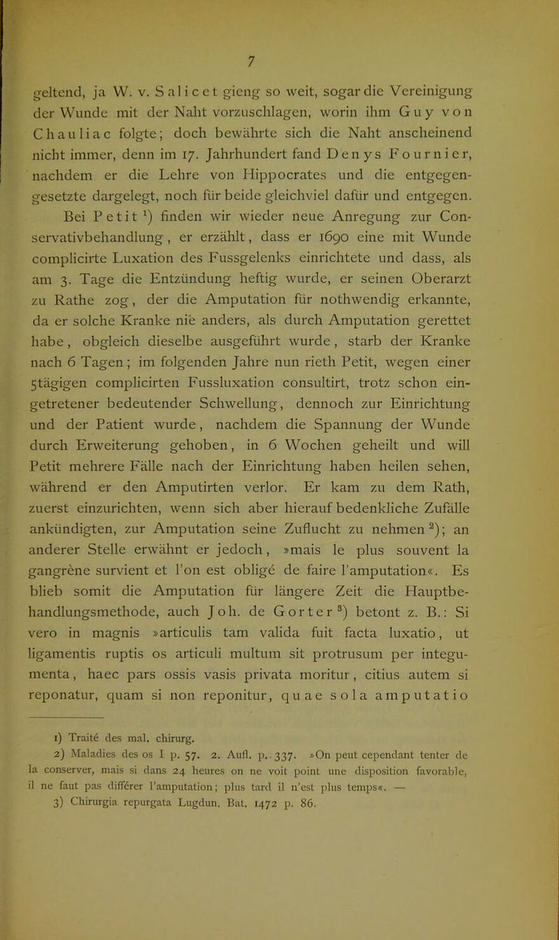 geltend, ja VV. v. S al i c et gieng so weit, sogar die Vereinigung der Wunde mit der Naht vorzuschlagen, worin ihm Guy von Chauliac folgte; doch bewährte sich die Naht anscheinend nicht immer, denn im 17. Jahrhundert fand Den ys Fo ur n i er, nachdem er die Lehre von Hippocrates und die entgegen- gesetzte dargelegt, noch für beide gleichviel dafür und entgegen. Bei Petit ') finden wir wieder neue Anregung zur Con- servativbehandlung , er erzählt, dass er 1690 eine mit Wunde complicirte Luxation des Fussgelenks einrichtete und dass, als am 3. Tage die Entzündung heftig wurde, er seinen Oberarzt zu Rathe zog, der die Amputation für nothwendig erkannte, da er solche Kranke nie anders, als durch Amputation gerettet habe, obgleich dieselbe ausgeführt wurde, starb der Kranke nach 6 Tagen; im folgenden Jahre nun rieth Petit, wegen einer 5tägigen complicirten Fussluxation consultirt, trotz schon ein- getretener bedeutender Schwellung, dennoch zur Einrichtung und der Patient wurde, nachdem die Spannung der Wunde durch Erweiterung gehoben, in 6 Wochen geheilt und will Petit mehrere Fälle nach der Einrichtung haben heilen sehen, während er den Amputirten verlor. Er kam zu dem Rath, zuerst einzurichten, wenn sich aber hierauf bedenkliche Zufälle ankündigten, zur Amputation seine Zuflucht zu nehmen^); an anderer Stelle erwähnt er jedoch, »mais le plus souvent la gangrene survient et l’on est oblige de faire l’amputation«. Es blieb somit die Amputation für längere Zeit die Hauptbe- handlungsmethode, auch Joh. de Gorter®) betont z. B.: Si vero in magnis »articulis tarn valida fuit facta luxatio, ut ligamentis ruptis os articuli multum sit protrusum per integu- menta, haec pars ossis vasis privata moritur, citius autem si reponatur, quam si non reponitur, quae sola amputatio 1) Trait6 des mal. chirurg. 2) Maladies des os I p. 57. 2. Aufl. p. 337. *On peut cependant tenter de la conserver, mais si dans 24 heures on ne voit poinl une disposition favorable, il ne faut pas dififdrer l’amputation; plus tard il n’est plus lemps«. — 3) Chirurgia repurgata Lugdun. Bat. 1472 p. 86.