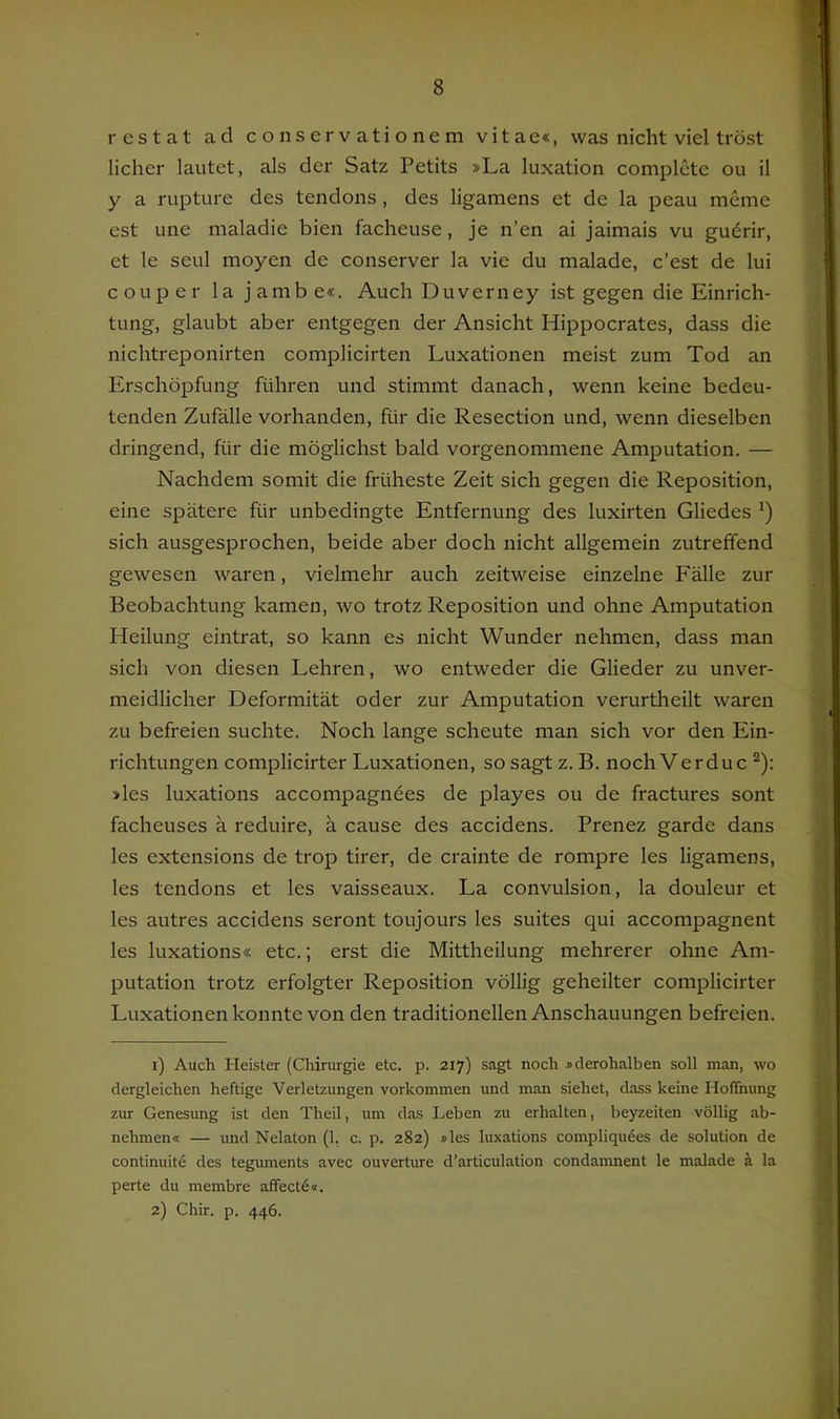 restat ad conservationem vitae«, was nicht viel tröst licher lautet, als der Satz Petits »La luxation complctc ou il y a rupture des tendons, des ligamens et de la peau meme est une maladie bien facheuse, je n’en ai jaimais vu guerir, et le seul moyen de conserver la vie du malade, c’est de lui couper la jambe«. Auch Duverney ist gegen die Einrich- tung, glaubt aber entgegen der Ansicht Hippocrates, dass die nichtreponirten complicirten Luxationen meist zum Tod an Erschöpfung führen und stimmt danach, wenn keine bedeu- tenden Zufälle vorhanden, für die Resection und, wenn dieselben dringend, für die möglichst bald vorgenommene Amputation. — Nachdem somit die früheste Zeit sich gegen die Reposition, eine spätere für unbedingte Entfernung des luxirten Gliedes sich ausgesprochen, beide aber doch nicht allgemein zutreffend gewesen waren, vielmehr auch zeitweise einzelne Fälle zur Beobachtung kamen, wo trotz Reposition und ohne Amputation Heilung eintrat, so kann es nicht Wunder nehmen, dass man sich von diesen Lehren, wo entweder die Glieder zu unver- meidlicher Deformität oder zur Amputation verurtheilt waren zu befreien suchte. Noch lange scheute man sich vor den Ein- richtungen complicirter Luxationen, so sagt z. B. noch Verduc ^): »les luxations accompagnees de playes ou de fractures sont facheuses ä reduire, ä cause des accidens. Prenez garde dans les extensions de trop tirer, de crainte de rompre les ligamens, les tendons et les vaisseaux. La convulsion, la douleur et les autres accidens seront toujours les suites qui accompagnent les luxations« etc.; erst die Mittheilung mehrerer ohne Am- putation trotz erfolgter Reposition völlig geheilter complicirter Luxationen konnte von den traditionellen Anschauungen befreien. 1) Auch Heister (Chirurgie etc. p. 217) sagt noch iderohalben soll man, wo dergleichen heftige Verletzungen Vorkommen und man siehet, dass keine Hoflhung zur Genesung ist den Theil, um das Leben zu erhalten, beyzeiten völlig ab- nehmen« — und Nelaton (1, c. p. 282) »les luxations compliqudes de solution de continuitfi des teguments avec ouverture d’articulation condamnent le malade a la perte du membre aflectö«. 2) Chir. p. 446.