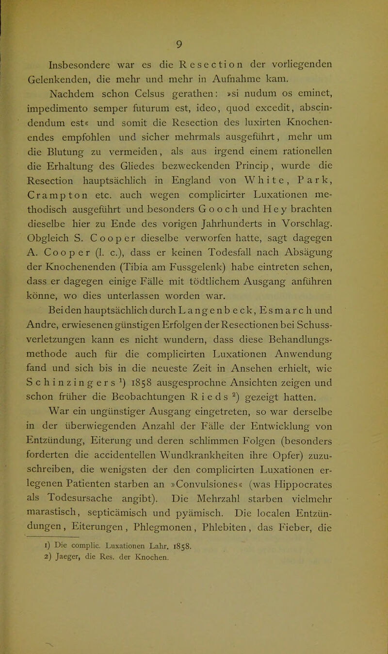 Insbesondere war es die Resection der vorliegenden Gelenkenden, die mehr und mehr in Aufnahme kam. Nachdem schon Celsus gerathen: »si nudum os eminet, impedimento semper futurum est, ideo, quod excedit, abscin- dendum est« und somit die Resection des luxirten Knochen- endes empfohlen und sicher mehrmals ausgeführt, mehr um die Blutung zu vermeiden, als aus irgend einem rationellen die Erhaltung des Gliedes bezweckenden Princip, wurde die Resection hauptsächlich in England von White, Park, Crampton etc. auch wegen complicirter Luxationen me- thodisch ausgeführt und besonders G o o c h und Hey brachten dieselbe hier zu Ende des vorigen Jahrhunderts in Vorschlag. Obgleich S. Cooper dieselbe verworfen hatte, sagt dagegen A. Cooper (1. c.), dass er keinen Todesfall nach Absägung der Knochenenden (Tibia am Fussgelenk) habe eintreten sehen, dass er dagegen einige Fälle mit tödtlichem Ausgang anführen könne, wo dies unterlassen worden war. Bei den hauptsächlich durch Lange nbeck, Esmarch und Andre, erwiesenen günstigen Erfolgen der Resectionen bei Schuss- verletzungen kann es nicht wundern, dass diese Behandlungs- methode auch für die complicirten Luxationen Anwendung fand und sich bis in die neueste Zeit in Ansehen erhielt, wie Schinzingers^) 1858 ausgesprochne Ansichten zeigen und schon früher die Beobachtungen Rieds gezeigt hatten. War ein ungünstiger Ausgang eingetreten, so war derselbe in der überwiegenden Anzahl der Fälle der Entwicklung von Entzündung, Eiterung und deren schlimmen Folgen (besonders forderten die accidentellen Wundkrankheiten ihre Opfer) zuzu- schreiben, die wenigsten der den complicirten Luxationen er- legenen Patienten starben an »Convulsiones« (was Plippocrates als Todesursache angibt). Die Mehrzahl starben vielmehr marastisch, septicämisch und pyämisch. Die localen Entzün- dungen , Eiterungen, Phlegmonen, Phlebiten, das Fieber, die 1) Die complic. Luxationen Lahr. 1858. 2) Jaeger, die Res. der ICnochen.
