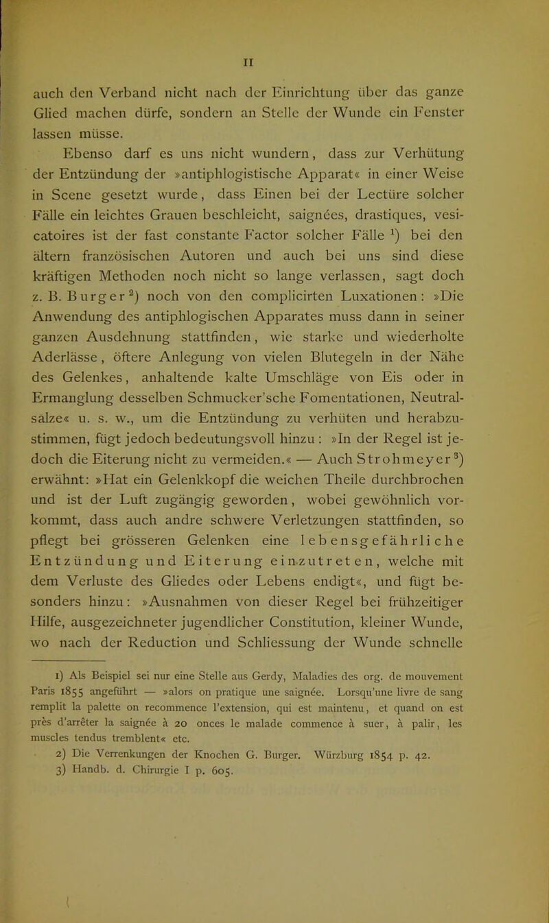 auch den Verband nicht nach der Einrichtung über das ganze Glied machen dürfe, sondern an Stelle der Wunde ein Fenster lassen müsse. Ebenso darf es uns nicht wundern, dass zur Verhütung der Entzündung der »antiphlogistische Apparat« in einer Weise in Scene gesetzt wurde, dass Einen bei der Lectüre solcher Fälle ein leichtes Grauen beschleicht, saigndes, drastiques, vesi- catoires ist der fast constante Factor solcher Fälle bei den ältern französischen Autoren und auch bei uns sind diese kräftigen Methoden noch nicht so lange verlassen, sagt doch z.B. Burger^) noch von den complicirten Luxationen: »Die Anwendung des antiphlogischen Apparates muss dann in seiner ganzen Ausdehnung stattfinden, wie starke und wiederholte Aderlässe, öftere Anlegung von vielen Blutegeln in der Nähe des Gelenkes, anhaltende kalte Umschläge von Eis oder in Ermanglung desselben Schmucker’sche Fomentationen, Neutral- salze« u. s. w., um die Entzündung zu verhüten und herabzu- stimmen, fügt jedoch bedeutungsvoll hinzu : »In der Regel ist je- doch die Eiterung nicht zu vermeiden.« — Auch Strohmeyer erwähnt; »Hat ein Gelenkkopf die weichen Theile durchbrochen und ist der Luft zugängig geworden, wobei gewöhnlich vor- kommt, dass auch andre schwere Verletzungen stattfinden, so pflegt bei grösseren Gelenken eine lebensgefährliche Entzündung und Eiterung e i n-z u t r et e n , welche mit dem Verluste des Gliedes oder Lebens endigt«, und fügt be- sonders hinzu: »Ausnahmen von dieser Regel bei frühzeitiger Hilfe, ausgezeichneter jugendlicher Constitution, kleiner Wunde, wo nach der Reduction und Schliessung der Wunde schnelle 1) Als Beispiel sei nur eine Stelle aus Gerdy, Maladies des org. de mouvement Paris 1855 angeführt — »alors on pratique une saignee. Lorsqu’une livre de sang remplit la palette on recommence l’extension, qui est maintenu, et quand on est pres d’arreter la saignöe ä 20 onces le malade commence ä suer, ä palir, les muscles tendus tremblent« etc. 2) Die Verrenkungen der Knochen G. Burger. Würzburg 1854 p. 42. 3) Handb. d. Chirurgie I p. 605. {