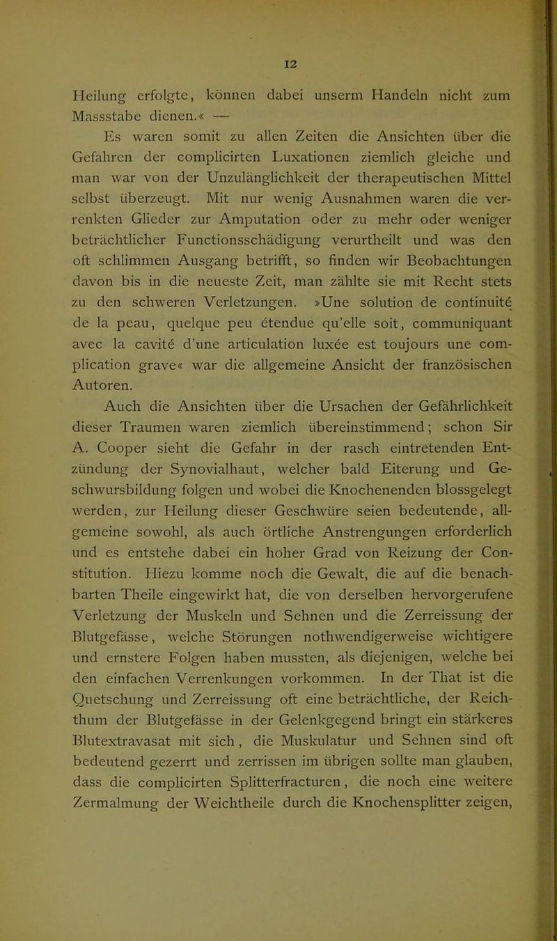 Heilung erfolgte, können dabei unserm Handeln nicht zum Massstabe dienen.« — Es waren somit zu allen Zeiten die Ansichten über die Gefahren der complicirten Luxationen ziemlich gleiche und man war von der Unzulänglichkeit der therapeutischen Mittel selbst überzeugt. Mit nur wenig Ausnahmen waren die ver- renkten Glieder zur Amputation oder zu mehr oder weniger beträchtlicher Functionsschädigung verurtheilt und was den oft schlimmen Ausgang betrifft, so finden wir Beobachtungen davon bis in die neueste Zeit, man zählte sie mit Recht stets zu den schweren Verletzungen. »Une solution de continuitö de la peau, quelque peu etendue qu’elle soit, communiquant avec la cavite d’une articulation luxee est toujours une com- plication grave« war die allgemeine Ansicht der französischen Autoren. Auch die Ansichten über die Ursachen der Gefährlichkeit dieser Traumen waren ziemlich übereinstimmend; schon Sir A. Cooper sieht die Gefahr in der rasch eintretenden Ent- zündung der Synovialhaut, welcher bald Eiterung und Ge- schwursbildung folgen und wobei die Knochenenden blossgelegt werden, zur Heilung dieser Geschwüre seien bedeutende, all- gemeine sowohl, als auch örtliche Anstrengungen erforderlich und es entstehe dabei ein hoher Grad von Reizung der Con- stitution. Hiezu komme noch die Gewalt, die auf die benach- barten Theile eingewirkt hat, die von derselben hervorgerufene Verletzung der Muskeln und Sehnen und die Zerreissung der Blutgefässe, welche Störungen nothwendigerweise wichtigere und ernstere Folgen haben mussten, als diejenigen, welche bei den einfachen Verrenkungen verkommen. In der That ist die Quetschung und Zerreissung oft eine beträchtliche, der Reich- thum der Blutgefässe in der Gelenkgegend bringt ein stärkeres Blutextravasat mit sich, die Muskulatur und Sehnen sind oft bedeutend gezerrt und zerrissen im übrigen sollte man glauben, dass die complicirten Splitterfracturen, die noch eine weitere Zermalmung der Weichtheile durch die Knochensplitter zeigen.