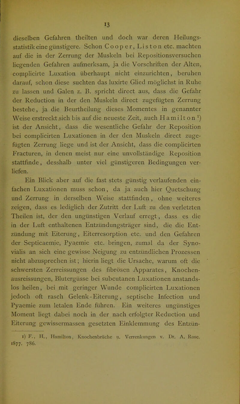 dieselben Gefahren theilten und doch war deren Heilungs- statistik eine günstigere. Schon Cooper, Liston etc. machten auf die in der Zerrung der Muskeln bei Repositionsversuchen liegenden Gefahren aufmerksam, ja die Vorschriften der Alten, copiplicirte Luxation überhaupt nicht einzurichten, beruhen darauf, schon diese suchten das luxirte Glied möglichst in Ruhe zu lassen und Galen z. B. spricht direct aus, dass die Gefahr der Reduction in der den Muskeln direct zugefügten Zerrung bestehe, ja die Beurtheilung dieses Momentes in genannter Weise erstreckt sich bis auf die neueste Zeit, auch Hamilton^) ist der Ansicht, dass die wesentliche Gefahr der Reposition bei complicirten Luxationen in der den Muskeln direct zuge- fügten Zerrung liege und ist der Ansicht, dass die complicirten Fracturen, in denen meist nur eine unvollständige Reposition stattfinde, desshalb unter viel günstigeren Bedingungen ver- liefen. Ein Blick aber auf die fast stets günstig verlaufenden ein- fachen Luxationen muss schon, da ja auch hier Quetschung und Zerrung in derselben Weise stattfinden, ohne weiteres zeigen, dass es lediglich der Zutritt der Luft zu den verletzten Theilen ist, der den ungünstigen Verlauf erregt, dass es die in der Luft enthaltenen Entzündungsträger sind, die die Ent- zündung mit Eiterung, Eiterresorption etc. und den Gefahren der Septicaemie, Pyaemie etc. bringen, zumal da der Syno- vialis an sich eine gewisse Neigung zu entzündlichen Prozessen nicht abzusprechen ist; hierin liegt die Ursache, warum oft die schwersten Zerreissungen des fibrösen Apparates, Knochen- ausreissungen, Blutergüsse bei subcutanen Luxationen anstands- los heilen, bei mit geringer Wunde complicirten Luxationen jedoch oft rasch Gelenk - Eiterung, septische Infection und Pyaemie zum letalen Ende führen. Ein weiteres ungünstiges Moment liegt dabei noch in der nach erfolgter Reduction und Eiterung gewisserma.ssen gesetzten Einklemmung des Entzün- i) F., li., Hamilton, Knochenbrüche u. Verrenkungen v. Dr. A. Rose. 1877. 786-