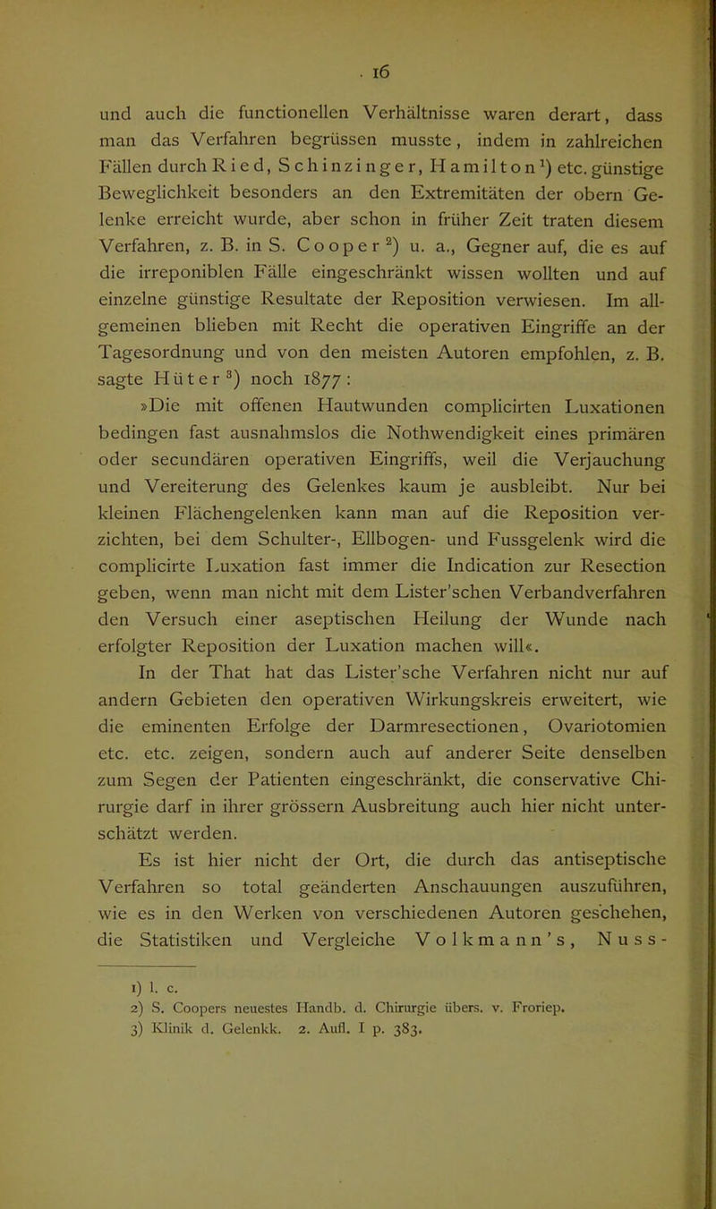 und auch die functioneilen Verhältnisse waren derart, dass man das Verfahren begrüssen musste, indem in zahlreichen Fällen durch Ried, S c h i n z i n g e r, Hamilton^) etc. günstige Beweglichkeit besonders an den Extremitäten der obern Ge- lenke erreicht wurde, aber schon in früher Zeit traten diesem Verfahren, z. B. in S. Cooper u. a., Gegner auf, die es auf die irreponiblen Fälle eingeschränkt wissen wollten und auf einzelne günstige Resultate der Reposition verwiesen. Im all- gemeinen blieben mit Recht die operativen Eingriffe an der Tagesordnung und von den meisten Autoren empfohlen, z. B. sagte Hüter®) noch 1877: »Die mit offenen Hautwunden complicirten Luxationen bedingen fast ausnahmslos die Nothwendigkeit eines primären oder secundären operativen Eingriffs, weil die Verjauchung und Vereiterung des Gelenkes kaum je ausbleibt. Nur bei kleinen Flächengelenken kann man auf die Reposition ver- zichten, bei dem Schulter-, Ellbogen- und Fussgelenk wird die complicirte Luxation fast immer die Indication zur Resection geben, wenn man nicht mit dem Lister’schen Verbandverfahren den Versuch einer aseptischen Heilung der Wunde nach erfolgter Reposition der Luxation machen will«. In der That hat das Lister’sche Verfahren nicht nur auf andern Gebieten den operativen Wirkungskreis erweitert, wie die eminenten Erfolge der Darmresectionen, Ovariotomien etc. etc. zeigen, sondern auch auf anderer Seite denselben zum Segen der Patienten eingeschränkt, die conservative Chi- rurgie darf in ihrer grossem Ausbreitung auch hier nicht unter- schätzt werden. Es ist hier nicht der Ort, die durch das antiseptische Verfahren so total geänderten Anschauungen auszuführen, wie es in den Werken von verschiedenen Autoren geschehen, die Statistiken und Vergleiche Volkmann’s, Nuss- 1) 1. c. 2) S. Cooper.s neuestes Ilandb. d. Chirurgie übers, v. Froriep.