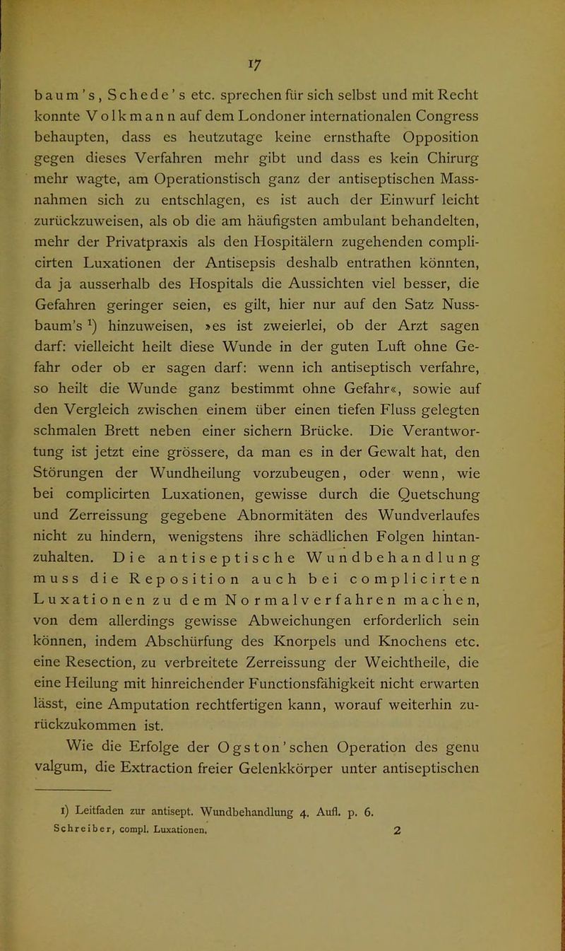 baum’s, Schede’s etc. sprechen für sich selbst und mit Recht konnte V o Ik m a n n auf dem Londoner internationalen Congress behaupten, dass es heutzutage keine ernsthafte Opposition gegen dieses Verfahren mehr gibt und dass es kein Chirurg mehr wagte, am Operationstisch ganz der antiseptischen Mass- nahmen sich zu entschlagen, es ist auch der Einwurf leicht zurückzuweisen, als ob die am häufigsten ambulant behandelten, mehr der Privatpraxis als den Hospitälern zugehenden compli- cirten Luxationen der Antisepsis deshalb entrathen könnten, da ja ausserhalb des Hospitals die Aussichten viel besser, die Gefahren geringer seien, es gilt, hier nur auf den Satz Nuss- baum’s hinzuweisen, »es ist zweierlei, ob der Arzt sagen darf: vielleicht heilt diese Wunde in der guten Luft ohne Ge- fahr oder ob er sagen darf: wenn ich antiseptisch verfahre, so heilt die Wunde ganz bestimmt ohne Gefahr«, sowie auf den Vergleich zwischen einem über einen tiefen Fluss gelegten schmalen Brett neben einer sichern Brücke. Die Verantwor- tung ist jetzt eine grössere, da man es in der Gewalt hat, den Störungen der Wundheilung vorzubeugen, oder wenn, wie bei complicirten Luxationen, gewisse durch die Quetschung und Zerreissung gegebene Abnormitäten des Wundverlaufes nicht zu hindern, wenigstens ihre schädlichen Folgen hintan- zuhalten. Die antiseptische Wundbehandlung muss die Reposition auch bei complicirten Luxationen zu dem Normalverfahren machen, von dem allerdings gewisse Abweichungen erforderlich sein können, indem Abschürfung des Knorpels und Knochens etc. eine Resection, zu verbreitete Zerreissung der Weichtheile, die eine Heilung mit hinreichender Functionsfähigkeit nicht erwarten lässt, eine Amputation rechtfertigen kann, worauf weiterhin zu- rückzukommen ist. Wie die Erfolge der Ogs ton'sehen Operation des genu valgum, die Extraction freier Gelenkkörper unter antiseptischen i) Leitfaden zur antisept. Wundbehandlung 4. Aufl. p. 6. Schreiber, compl. Luxationen, 2