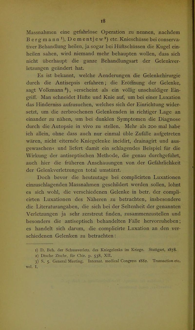 Massnahmen eine gefahrlose Operation zu nennen, nachdem Bergmann^), Dement jew“*) etc. Knieschüsse bei conserva- tiver Behandlung heilen, ja sogar bei Hüftschüssen die Kugel ein- heilen sahen, wird niemand mehr behaupten wollen, dass sich nicht überhaupt die ganze Behandlungsart der Gelenkver- letzungen geändert hat. Es ist bekannt, welche Aenderungen die Gelenkchirurgie durch die Antisepsis erfahren; die Eröffnung der Gelenke, sagt Volkmann®), »erscheint als ein völlig unschuldiger Ein- griff. Man schneidet Hüfte und Knie auf, um bei einer Luxation das Hinderniss aufzusuchen, welches sich der Einrichtung wider- setzt, um die zerbrochenen Gelenkenden in richtiger Lage an einander zu nähen, um bei dunklen Symptomen die Diagnose durch die Autopsie in vivo zu stellen. Mehr als 200 mal habe ich allein, ohne dass auch nur einmal üble Zufälle aufgetreten wären, nicht eiternde Kniegelenke incidirt, drainagirt und aus- gewaschen« und liefert damit ein schlagendes Beispiel für die Wirkung der antiseptischen Methode, die genau durchgeführt, auch hier die früheren Anschauungen von der Gefährlichkeit der Gelenkverletzungen total umstürzt. Doch bevor die heutzutage bei complicirten Luxationen einzuschlagenden Massnahmen geschildert werden sollen, lohnt es sich wohl, die verschiedenen Gelenke in betr. der compli- cirten Luxationen des Näheren zu betrachten, insbesondere die Literaturangaben, die sich bei der Seltenheit der genannten Verletzungen ja sehr zerstreut finden, zusammenzustellen und besonders die antiseptisch behandelten Fälle hervorzuheben; es handelt sich darum, die complicirte Luxation an den ver- schiedenen Gelenken zu betrachten: 1) D. Beh. der Schussverletz. des Kniegelenks im Kriege. Stuttgart, 1878. 2) Dtsche Ztschr. für Chir. p. 538, XII. 3) S. 5. General Meeting. Internat, medical Congress 1882. Transaction etc. vol. I.