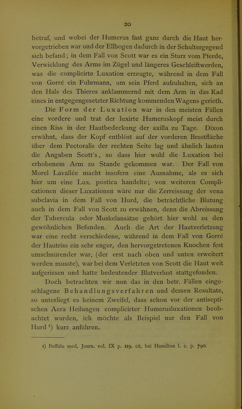 1 20 betraf, und wobei der Humerus fast ganz durch die Haut her- vorgetrieben war und der Ellbogen dadurch in der Schultergegend sich befand; in dem Fall von Scott war es ein Sturz vom Pferde, Verwicklung des Arms im Zügel und längeres Geschleiftwerden, was die complicirte Luxation erzeugte, während in dem Fall von Gorre ein Fuhrmann, um sein Pferd aufzuhalten, sich an den Hals des Thieres anklammernd mit dem Arm in das Rad eines in entgegengesetzter Richtung kommenden Wagens gerieth. Die Form der Luxation war in den meisten Fällen eine vordere und trat der luxirte Humeruskopf meist durch einen Riss in der Hautbedeckung der axilla zu Tage. Dixon erwähnt, dass der Kopf entblöst auf der vorderen Brustfläche über dem Pectoralis der rechten Seite lag und ähnlich lauten die Angaben Scott’s, so dass hier wohl die Luxation bei erhobenem Arm zu Stande gekommen war. Der Fall von Morel Lavallee macht insofern eine Ausnahme, als es sich hier um eine Lux. postica handelte; von weiteren Compli- cationen dieser Luxationen wäre nur die Zerreissung der vena subclavia in dem Fall von Hurd, die beträchtliche Blutung auch in dem Fall von Scott zu erwähnen, denn die Abreissung der Tubercula oder Muskelansätze gehört hier wohl zu den gewöhnlichen Befunden. Auch die Art der Hautverletzung war eine recht verschiedene, während in dem Fall von Gorre der Hautriss ein sehr enger, den hervorgetretenen Knochen fest umschnürender war, (der erst nach oben und unten erweitert werden musste), war bei dem Verletzten von Scott die Haut weit aufgerissen und hatte bedeutender Blutverlust stattgefunden. Doch betrachten wir nun das in den betr. Fällen einge- schlagene Behandlungsverfahren und dessen Resultate, so unterliegt es keinem Zweifel, dass schon vor der antisepti- schen Aera Heilungen complicirter Humerusluxationen beob- achtet wurden, ich möchte als Beispiel nur den Fall von Hurd kurz anführen. i) Buffalo inecl, Joum. vol. IX p. 119. dt. bei Hamilton 1. c. p. 790.