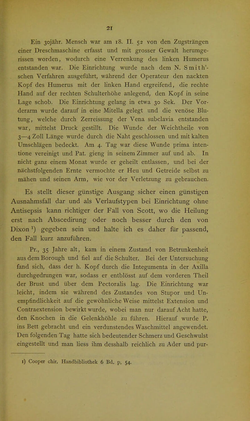 Ein 3ojähr. Mensch war am i8. II. 52 von den Zugsträngen einer Dreschmaschine erfasst und mit grosser Gewalt herumge- rissen worden, wodurch eine Verrenkung des linken Humerus entstanden war. Die Einrichtung wurde nach dem N. Smith’- schen Verfahren ausgeführt, während der Operateur den nackten Kopf des Humerus mit der linken Hand ergreifend, die rechte Hand auf der rechten Schulterhöhe anlegend, den Kopf in seine Lage schob. Die Einrichtung gelang in etwa 30 Sek. Der Vor- derarm wurde darauf in eine Mitelia gelegt und die venöse Blu- tung, welche durch Zerreissung der Vena subclavia entstanden war, mittelst Druck gestillt. Die Wunde der Weichtheile von 3—4 Zoll Länge wurde durch die Naht geschlossen und mit kalten Umschlägen bedeckt. Am 4. Tag war diese Wunde prima inten- tione vereinigt und Bat. gieng in seinem Zimmer auf und ab. In nicht ganz einem Monat wurde er geheilt entlassen, und bei der nächstfolgenden Ernte vermochte er Heu und Getreide selbst zu mähen und seinen Arm, wie vor der Verletzung zu gebrauchen. Es stellt dieser günstige Ausgang sicher einen günstigen Ausnahmsfall dar und als Verlaufstypen bei Einrichtung ohne Antisepsis kann richtiger der Fall von Scott, wo die Heilung erst nach Abscedirung oder noch besser durch den von Dixon') gegeben sein und halte ich es daher für passend, den Fall kurz anzuführen. Pr., 35 Jahre alt, kam in einem Zustand von Betrunkenheit aus dem Borough und fiel auf die Schulter. Bei der Untersuchung fand sich, dass der h. Kopf durch die Integumenta in der Axilla durchgedrungen war, sodass er entblösst auf dem vorderen Theil der Brust und über dem Pectoralis lag. Die Einrichtung war leicht, indem sie während des Zustandes von Stupor und Un- empfindlichkeit auf die gewöhnliche Weise mittelst Extension und Contraextension bewirkt wurde, wobei man nur darauf Acht hatte, den Knochen in die Gelenkhöhle zu führen. Hierauf wurde P. ins Bett gebracht und ein verdunstendes Waschmittel angewendet. Den folgenden Tag hatte sich bedeutender Schmerz und Geschwulst eingestellt und man Hess ihm desshalb reichlich zu Ader und pur- i) Cooper chir. Handbibliothek 6 Bd. p. 54.