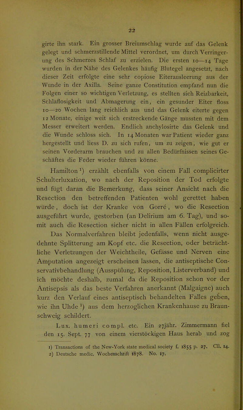 girte ihn stark. Ein grosser Breiumschlag wurde auf das Gelenk gelegt und schmerzstillende Mittel verordnet, um durch Verringer- ung des Schmerzes Schlaf zu erzielen. Die ersten lo—14 Tage wurden in der Nähe des Gelenkes häufig Blutegel angesetzt, nach dieser Zeit erfolgte eine sehr copiose Eiterausleerung aus der Wunde in der Axilla. Seine ganze Constitution empfand nun die Folgen einer so wichtigen Verletzung, es stellten sich Reizbarkeit, Schlaflosigkeit und Abmagerung ein, ein gesunder Eiter floss IO—20 Wochen lang reichlich aus und das Gelenk eiterte gegen 12 Monate, einige weit sich erstreckende Gänge mussten mit dem Messer erweitert werden. Endlich anchylosirte das Gelenk und die Wunde schloss sich. In 14 Monaten war Patient wieder ganz hergestellt und Hess D. zu sich rufen, um zu zeigen, wie gut er seinen Vorderarm brauchen und zu allen Bedürfnissen seines Ge- schäftes die Feder wieder führen könne. Hamilton erzählt ebenfalls von einem Fall complicirter Scluilterluxation, wo nach der Reposition der Tod erfolgte und fügt daran die Bemerkung, dass seiner Ansicht nach die Resection den betreffenden Patienten wohl gerettet haben würde, doch ist der Kranke von Gorre, wo die Resection ausgeführt wurde, gestorben (an Delirium am 6. Tag), und so- mit auch die Resection sicher nicht in allen Fällen erfolgreich. Das Normalverfahren bleibt jedenfalls, wenn nicht ausge- dehnte Splitterung am Kopf etc. die Resection, oder beträcht- liche Verletzungen der VVeichtheile, Gefässe und Nerven eine Amputation angezeigt erscheinen lassen, die antiseptische Con- servativbehandlung (Ausspülung, Reposition, Listerverband) und ich möchte deshalb, zumal da die Reposition schon vor der Antisepsis als das beste Verfahren anerkannt (Malgaigne) auch kurz den Verlauf eines antiseptisch behandelten Falles geben, wie ihn Uhde aus dem herzoglichen Krankenhause zu Braun- schweig schildert. Lux. humeri compl. etc. Ein 27jähr. Zimmermann fiel den 15. Sept. 77 von einem vierstöckigen Haus herab und zog 1) Transactions of the New-York state medical society f. 1855 p. 27. Cll. 14. 2) Deutsche medic. Wochenschrift 1878. No. 17.
