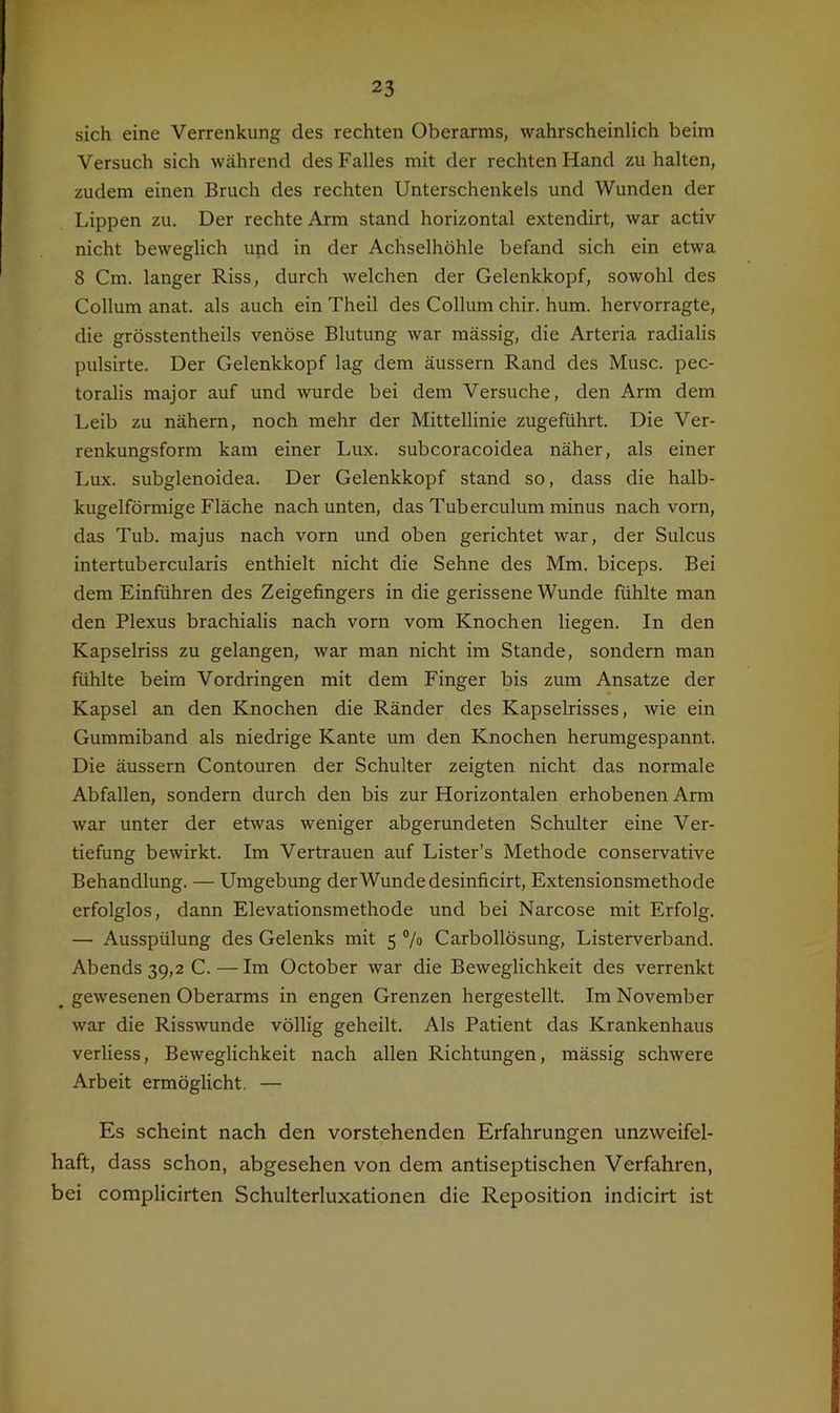 sich eine Verrenkung des rechten Oberarms, wahrscheinlich beim Versuch sich während des Falles mit der rechten Hand zu halten, zudem einen Bruch des rechten Unterschenkels und Wunden der Lippen zu. Der rechte Arm stand horizontal extendirt, war activ nicht beweglich upd in der Achselhöhle befand sich ein etwa 8 Cm. langer Riss, durch welchen der Gelenkkopf, sowohl des Collum anat. als auch ein Theil des Collum chir. hum. hervorragte, die grösstentheils venöse Blutung war massig, die Arteria radialis pulsirte. Der Gelenkkopf lag dem äussern Rand des Muse, pec- toralis major auf und wurde bei dem Versuche, den Arm dem Leib zu nähern, noch mehr der Mittellinie zugeführt. Die Ver- renkungsform kam einer Lux. subcoracoidea näher, als einer Lux. subglenoidea. Der Gelenkkopf stand so, dass die halb- kugelförmige Fläche nach unten, das Tuberculum minus nach vorn, das Tub. majus nach vorn und oben gerichtet war, der Sulcus intertubercularis enthielt nicht die Sehne des Mm. biceps. Bei dem Einfuhren des Zeigefingers in die gerissene Wunde fühlte man den Plexus brachialis nach vorn vom Knochen liegen. In den Kapselriss zu gelangen, war man nicht im Stande, sondern man fühlte beim Vordringen mit dem Finger bis zum Ansätze der Kapsel an den Knochen die Ränder des Kapselrisses, wie ein Gummiband als niedrige Kante um den Knochen herumgespannt. Die äussern Contouren der Schulter zeigten nicht das normale Abfallen, sondern durch den bis zur Horizontalen erhobenen Arm war unter der etwas weniger abgerundeten Schulter eine Ver- tiefung bewirkt. Im Vertrauen auf Lister’s Methode conservative Behandlung. — Umgebung der Wunde desinficirt, Extensionsmethode erfolglos, dann Elevationsmethode und bei Narcose mit Erfolg. — Ausspülung des Gelenks mit 5 7» Carbollösung, Listerverband. Abends 39,2 C.—Im October war die Beweglichkeit des verrenkt ^ gewesenen Oberarms in engen Grenzen hergestellt. Im November war die Risswunde völlig geheilt. Als Patient das Krankenhaus verliess, Beweglichkeit nach allen Richtungen, mässig schwere Arbeit ermöglicht. — Es scheint nach den vorstehenden Erfahrungen unzweifel- haft, dass schon, abgesehen von dem antiseptischen Verfahren, bei complicirten Schulterluxationen die Reposition indicirt ist
