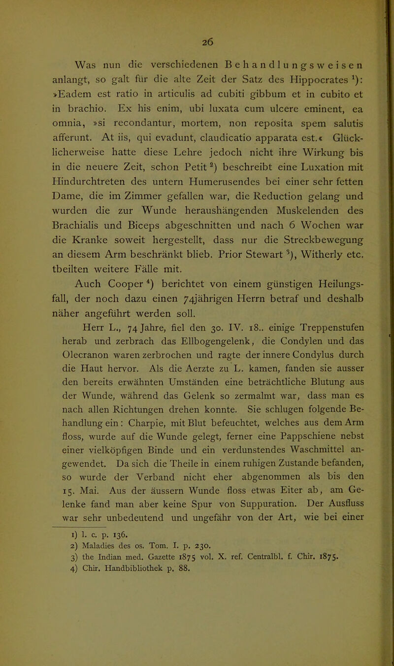 Was nun die verschiedenen Behandlungsweisen anlangt, so galt für die alte Zeit der Satz des Hippocrates '): »Eadem est ratio in articulis ad cubiti gibbum et in cubito et in brachio. Ex his enim, ubi luxata cum ulcere eminent, ea omnia, »si recondantur, mortem, non reposita spem salutis afferunt. At iis, qui evadunt, claudicatio apparata est.« Glück- licherweise hatte diese Lehre jedoch nicht ihre Wirkung bis in die neuere Zeit, schon Petit beschreibt eine Luxation mit Hindurchtreten des untern Humerusendes bei einer sehr fetten Dame, die im Zimmer gefallen war, die Reduction gelang und wurden die zur Wunde heraushängenden Muskelenden des Brachialis und Biceps abgeschnitten und nach 6 Wochen war die Kranke soweit hergestellt, dass nur die Streckbewegung an diesem Arm beschränkt blieb. Prior Stewart ’), Witherly etc. tbeilten weitere Fälle mit. Auch Cooper berichtet von einem günstigen Heilungs- fall, der noch dazu einen 74jährigen Herrn betraf und deshalb näher angeführt werden soll. Herr L., 74 Jahre, fiel den 30. IV. 18.. einige Treppenstufen herab und zerbrach das Ellbogengelenk, die Condylen und das Olecranon waren zerbrochen und ragte der innere Condylus durch die Haut hervor. Als die Aerzte zu L. kamen, fanden sie ausser den bereits erwähnten Umständen eine beträchtliche Blutung aus der Wunde, während das Gelenk so zermalmt war, dass man es nach allen Richtungen drehen konnte. Sie schlugen folgende Be- handlung ein: Charpie, mit Blut befeuchtet, welches aus dem Arm floss, wurde auf die Wunde gelegt, ferner eine Pappschiene nebst einer vielköpfigen Binde und ein verdunstendes Waschmittel an- gewendet. Da sich die Theile in einem ruhigen Zustande befanden, so wurde der Verband nicht eher abgenommen als bis den 15. Mai. Aus der äussern Wunde floss etwas Eiter ab, am Ge- lenke fand man aber keine Spur von Suppuration. Der Ausfluss war sehr unbedeutend und ungefähr von der Art, wie bei einer 1) 1. c. p. 136. 2) Maladies des os. Tom. I. p. 230. 3) the Indian med. Gazette 1875 Centralbl. f. Chir. 1875- 4) Chir. Handbibliothek p. 88.