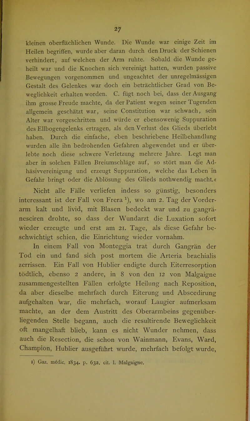 f kleinen oberflächlichen Wunde. Die Wunde war einige Zeit im Heilen begriffen, wurde aber daran durch den Druck der Schienen verhindert, auf welchen der Arm ruhte. Sobald die Wunde ge- heilt war und die Knochen sich vereinigt hatten, wurden passive Bewegungen vorgenommen und ungeachtet der unregelmässigen Gestalt des Gelenkes war doch ein beträchtlicher Grad von Be- weglichkeit erhalten worden. C. fügt noch bei, dass der Ausgang ihm grosse Freude machte, da der Patient wegen seiner Tugenden allgemein geschätzt war, seine Constitution war schwach, sein Alter war vorgeschritten und würde er ebensowenig Suppuration des Ellbogengelenks ertragen, als den Verlust des Glieds überlebt haben. Durch die einfache, eben beschriebene Heilbehandlung wurden alle ihn bedrohenden Gefahren abgewendet und er über- lebte noch diese schwere Verletzung mehrere Jahre. Legt man aber in solchen Fällen Breiumschläge auf, so stört man die Ad- häsivvereinigung und erzeugt Suppuration, welche das Leben in Gefahr bringt oder die Ablösung des Glieds nothwendig macht.« Nicht alle Fälle verliefen indess so günstig, besonders interessant ist der Fall von Frera ^), wo am 2. Tag der Vorder- arm kalt und livid, mit Blasen bedeckt war und zu gangrä- nesciren drohte, so dass der Wundarzt die Luxation sofort wieder erzeugte und erst am 21. Tage, als diese Gefahr be- schwichtigt schien, die Einrichtung wieder vornahm. In einem Fall von Monteggia trat durch Gangrän der Tod ein und fand sich post mortem die Arteria brachialis zerrissen. Ein Fall von Hublier endigte durch Eiterresorption tödtlich, ebenso 2 andere, in 8 von den 12 von Malgaigne zusammengestellten Fällen erfolgte Heilung nach Reposition, da aber dieselbe mehrfach durch Eiterung und Abscedirung aufgehalten War, die mehrfach, worauf Laugier aufmerksam machte, an der dem Austritt des Oberarmbeins gegenüber- liegenden Stelle begann, auch die resultirende Beweglichkeit oft mangelhaft blieb, kann es nicht Wunder nehmen, dass auch die Resection, die schon von Wainmann, Evans, Ward, Champion, Hublier ausgeführt wurde, mehrfach befolgt wurde. 1) Gaz. m^clic. 1834. p. 632. cit. 1. Malgaigne.