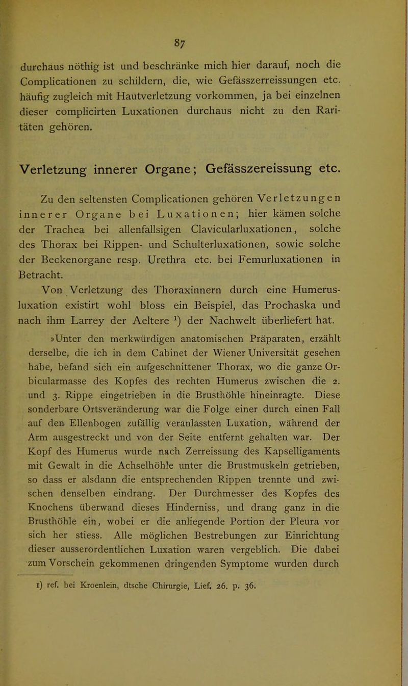 durchaus nöthig ist und beschränke mich hier darauf, noch die Complicationen zu schildern, die, wie Gefässzerreissungen etc. häufig zugleich mit Hautverletzung Vorkommen, ja bei einzelnen dieser complicirten Luxationen durchaus nicht zu den Rari- täten gehören. Verletzung innerer Organe; Gefässzereissung etc. Zu den seltensten Complicationen gehören Verletzungen innerer Organe bei Luxationen; hier kämen solche der Trachea bei allenfallsigen Clavicularluxationen, solche des Thorax bei Rippen- und Schulterluxationen, sowie solche der Beckenorgane resp. Urethra etc. bei Femurluxationen in Betracht. Von Verletzung des Thoraxinnern durch eine Humerus- luxation existirt wohl bloss ein Beispiel, das Prochaska und nach ihm Larrey der Aeltere der Nachwelt überliefert hat. »Unter den merkwürdigen anatomischen Präparaten, erzählt derselbe, die ich in dem Cabinet der Wiener Universität gesehen habe, befand sich ein aufgeschnittener Thorax, wo die ganze Or- bicularmasse des Kopfes des rechten Humerus zwischen die 2. und 3. Rippe eingetrieben in die Brusthöhle hineinragte. Diese sonderbare Ortsveränderung war die Folge einer durch einen Fall auf den Ellenbogen zufällig veranlassten Luxation, während der Arm ausgestreckt und von der Seite entfernt gehalten war. Der Kopf des Humerus wurde nach Zerreissung des Kapselligaments mit Gewalt in die Achselhöhle unter die Brustmuskeln getrieben, so dass er alsdann die entsprechenden Rippen trennte und zwi- schen denselben eindrang. Der Durchmesser des Kopfes des Knochens überwand dieses Hinderniss, und drang ganz in die Brusthöhle ein, wobei er die anliegende Portion der Pleura vor sich her stiess. Alle möglichen Bestrebungen zur Einrichtung dieser ausserordentlichen Luxation waren vergeblich. Die dabei zum Vorschein gekommenen dringenden Symptome wurden durch i) ref. bei Kroenlein, dtsche Chirurgie, Lief. 26. p. 36.