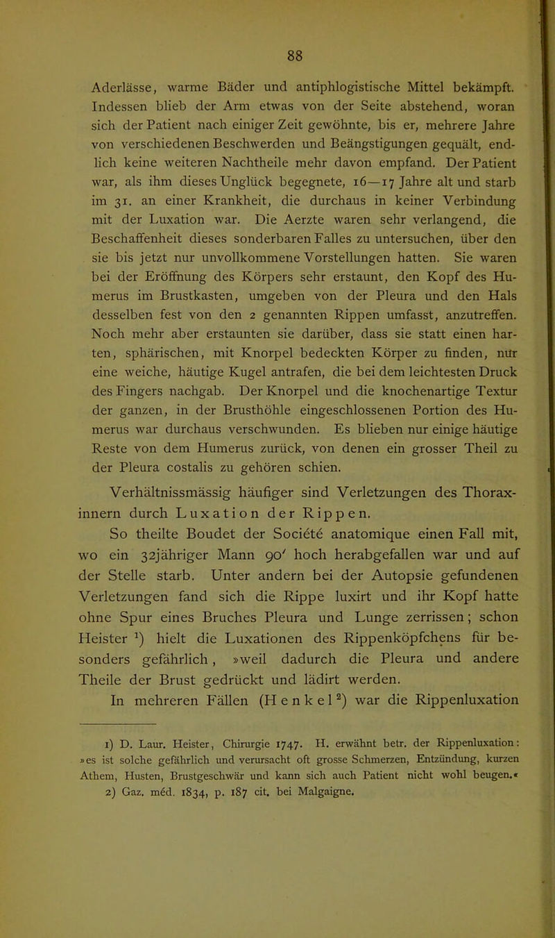 Aderlässe, warme Bäder und antiphlogistische Mittel bekämpft. Indessen blieb der Arm etwas von der Seite abstehend, woran sich der Patient nach einiger Zeit gewöhnte, bis er, mehrere Jahre von verschiedenen Beschwerden und Beängstigungen gequält, end- lich keine weiteren Nachtheile mehr davon empfand. Der Patient war, als ihm dieses Unglück begegnete, i6—17 Jahre alt und starb im 31. an einer Krankheit, die durchaus in keiner Verbindung mit der Luxation war. Die Aerzte waren sehr verlangend, die Beschaffenheit dieses sonderbaren Falles zu untersuchen, über den sie bis jetzt nur unvollkommene Vorstellungen hatten. Sie waren bei der Eröffnung des Körpers sehr erstaunt, den Kopf des Hu- merus im Brustkasten, umgeben von der Pleura und den Hals desselben fest von den 2 genannten Rippen umfasst, anzutreffen. Noch mehr aber erstaunten sie darüber, dass sie statt einen har- ten, sphärischen, mit Knorpel bedeckten Körper zu finden, nür eine weiche, häutige Kugel antrafen, die bei dem leichtesten Druck des Fingers nachgab. Der Knorpel und die knochenartige Textur der ganzen, in der Brusthöhle eingeschlossenen Portion des Hu- merus war durchaus verschwunden. Es blieben nur einige häutige Reste von dem Humerus zurück, von denen ein grosser Theil zu der Pleura costalis zu gehören schien. Verhältnissmässig häufiger sind Verletzungen des Thorax- innern durch Luxation der Rippen. So theilte Boudet der Societe anatomique einen Fall mit, wo ein 32jähriger Mann 90' hoch herabgefallen war und auf der Stelle starb. Unter andern bei der Autopsie gefundenen Verletzungen fand sich die Rippe luxirt und ihr Kopf hatte ohne Spur eines Bruches Pleura und Lunge zerrissen; schon Heister hielt die Luxationen des Rippenköpfchens für be- sonders gefährlich, »weil dadurch die Pleura und andere Theile der Brust gedrückt und lädirt werden. In mehreren Fällen (Henkel®) war die Rippenluxation 1) D. Lanr. Heister, Chirurgie 1747. H. erwähnt betr. der Rippenluxation: »es ist solche gefährlich und verursacht oft grosse Schmerzen, Entzündung, kurzen Athem, Husten, Brustgeschwär und kann sich auch Patient nicht wohl beugen.« 2) Gaz. m6d. 1834, p. 187 cit. bei Malgaigne.