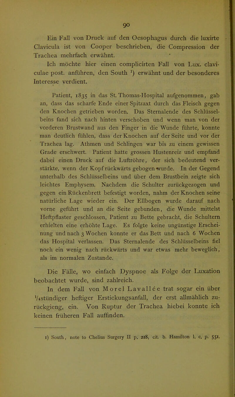 Ein Fall von Druck auf den Oesophagus durch die luxirte Clavicula ist von Cooper beschrieben, die Compression der Trachea mehrfach erwähnt. Ich möchte hier einen complicirten Fall von Lux. clavi- culae post, anführen, den South *) erwähnt und der besonderes Literesse verdient. I Patient, 1835 in das St. Thomas-Hospital aufgenommen, gab an, dass das scharfe Ende einer Spitzaxt durch das Fleisch gegen den Knochen getrieben worden. Das Sternalende des Schlüssel- beins fand sich nach hinten verschoben und wenn man von der vorderen Brustwand aus den Finger in die Wunde führte, konnte man deutlich fühlen, dass der Knochen auf der Seite und vor der Trachea lag. Athmen und Schlingen war bis zu einem gewissen Grade erschwert. Patient hatte grossen Hustenreiz und empfand dabei einen Druck auf die Luftröhre, der sich bedeutend ver- stärkte, wenn der Kopf rückwärts gebogen nvurde. In der Gegend unterhalb des Schlüsselbeins und über dem Brustbein zeigte sich leichtes Emphysem. Nachdem die Schulter zurückgezogen und gegen ein Rückenbrett befestigt worden, nahm der Knochen seine natürliche Lage wieder ein. Der Ellbogen wurde darauf nach vorne geführt und an die Seite gebunden, die Wunde mittelst Heftpflaster geschlossen, Patient zu Bette gebracht, die Schultern erhielten eine erhöhte Lage. Es folgte keine ungünstige Erschei- nung und nach 3 Wochen konnte er das Bett und nach 6 Wochen das Hospital verlassen. Das Sternalende des Schlüsselbeins fiel noch ein wenig nach rückwärts und war etwas mehr beweglich, als im normalen Zustande. Die Fälle, wo einfach Dyspnoe als Folge der Luxation beobachtet wurde, sind zahlreich. In dem Fall von Morel Lavallee trat sogar ein über V4Stündiger heftiger Erstickungsanfall, der erst allmählich zu- rückgieng, ein. Von Ruptur der Trachea hiebei konnte ich keinen früheren Fall auffinden. i) South, note to Chelius Surgery II p. 218, cit. b. Hamilton 1. c. p. 551.