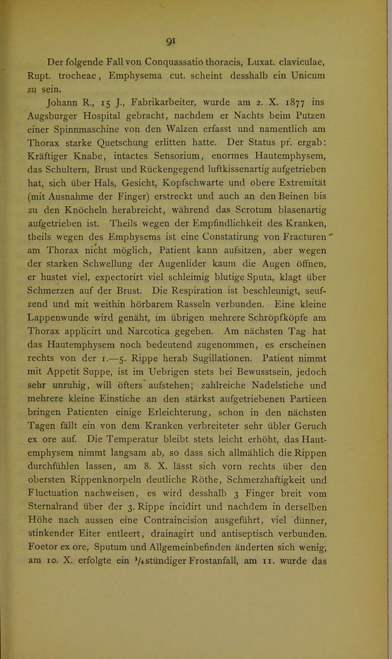 Der folgende Fall von Conquassatio thoracis, Luxat. claviculae, Rupt. trocheae, Emphysema cut. scheint desshalb ein Unicum zu sein. Johann R., 15 J., Fabrikarbeiter, wurde am 2. X. 1877 ins Augsburger Hospital gebracht, nachdem er Nachts beim Putzen einer Spinnmaschine von den Walzen erfasst und namentlich am Thorax starke Quetschung erlitten hatte. Der Status pf. ergab: Kräftiger Knabe, intactes Sensorium, enormes Hautemphysem, das Schultern, Brust und Rückengegend luftkissenartig aufgetrieben hat, sich über Hals, Gesicht, Kopfschwarte und obere Extremität (mit Ausnahme der Finger) erstreckt und auch an den Beinen bis zu den Knöcheln herabreicht, während das Scrotum blasenartig aufgetrieben ist. Theils wegen der Empfindlichkeit des Kranken, theils wegen des Emphysems ist eine Constatirung von Fracturen'' am Thorax nicht möglich, Patient kann aufsitzen, aber wegen der starken Schwellung der Augenlider kaum die Augen öffnen, er hustet viel, expectorirt viel schleimig blutige Sputa, klagt über Schmerzen auf der Brust. Die Respiration ist beschleunigt, seuf- zend und mit weithin hörbarem Rasseln verbunden. Eine kleine Lappenwunde wird genäht, im übrigen mehrere Schröpfköpfe am Thorax applicirt und Narcotica gegeben. Am nächsten Tag hat das Hautemphysem noch bedeutend zugenommen, es erscheinen rechts von der i.—5. Rippe herab Sugillationen. Patient nimmt mit Appetit Suppe, ist im Uebrigen stets bei Bewusstsein, jedoch sehr unruhig, will öfters aufstehen; zahlreiche Nadelstiche und mehrere kleine Einstiche an den stärkst aufgetriebenen Partieen bringen Patienten einige Erleichterung, schon in den nächsten Tagen fällt ein von dem Kranken verbreiteter sehr übler Geruch ex ore auf. Die Temperatur bleibt stets leicht erhöht, das Haut- emphysem nimmt langsam ab, so dass sich allmählich die Rippen durchfühlen lassen, am 8. X. lässt sich vorn rechts über den obersten Rippenknorpeln deutliche Röthe, Schmerzhaftigkeit und Fluctuation nachweisen, es wird desshalb 3 Finger breit vom Sternalrand über der 3. Rippe incidirt und nachdem in derselben Höhe nach aussen eine Contraincision ausgeführt, viel dünner, stinkender Eiter entleert, drainagirt und antiseptisch verbunden. Foetor exore, Sputum und Allgemeinbefinden änderten sich wenig, am IO. X. erfolgte ein V*ständiger Frostanfall, am ii. wurde das