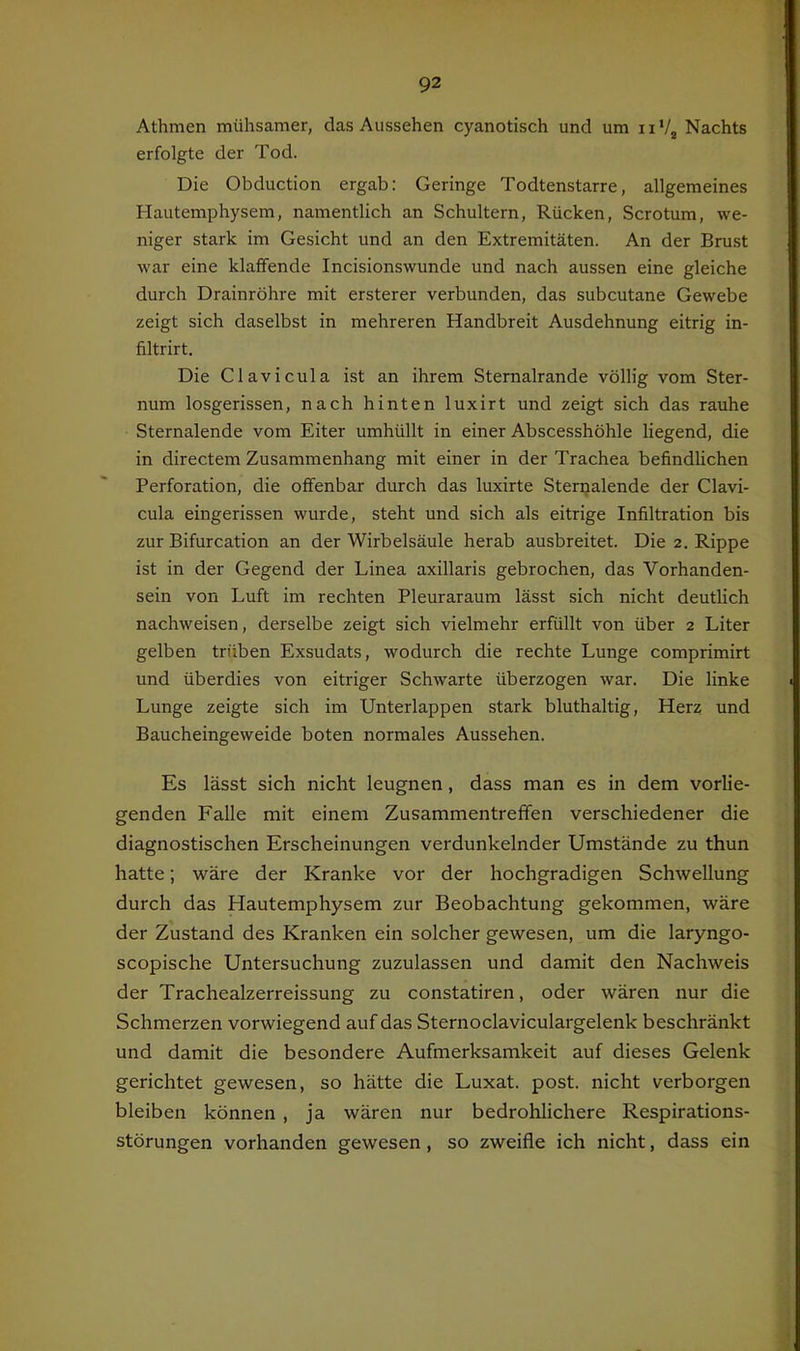Athmen mühsamer, das Aussehen cyanotisch und um 11 Vj Nachts erfolgte der Tod. Die Obduction ergab: Geringe Todtenstarre, allgemeines Hautemphysem, namentlich an Schultern, Rücken, Scrotum, we- niger stark im Gesicht und an den Extremitäten. An der Brust war eine klaffende Incisionswunde und nach aussen eine gleiche durch Drainröhre mit ersterer verbunden, das subcutane Gewebe zeigt sich daselbst in mehreren Handbreit Ausdehnung eitrig in- filtrirt. Die Clavicula ist an ihrem Sternalrande völlig vom Ster- num losgerissen, nach hinten luxirt und zeigt sich das rauhe Sternalende vom Eiter umhüllt in einer Abscesshöhle liegend, die in directem Zusammenhang mit einer in der Trachea befindlichen Perforation, die offenbar durch das luxirte Stenjalende der Clavi- cula eingerissen wurde, steht und sich als eitrige Infiltration bis zur Bifurcation an der Wirbelsäule herab ausbreitet. Die 2. Rippe ist in der Gegend der Linea axillaris gebrochen, das Vorhanden- sein von Luft im rechten Pleuraraum lässt sich nicht deutlich nachweisen, derselbe zeigt sich vielmehr erfüllt von über 2 Liter gelben trüben Exsudats, wodurch die rechte Lunge comprimirt und überdies von eitriger Schwarte überzogen war. Die linke Lunge zeigte sich im Unterlappen stark bluthaltig, Herz und Baucheingeweide boten normales Aussehen. Es lässt sich nicht leugnen, dass man es in dem vorlie- genden Falle mit einem Zusammentreffen verschiedener die diagnostischen Erscheinungen verdunkelnder Umstände zu thun hatte; wäre der Kranke vor der hochgradigen Schwellung durch das Hautemphysem zur Beobachtung gekommen, wäre der Zustand des Kranken ein solcher gewesen, um die laryngo- scopische Untersuchung zuzulassen und damit den Nachweis der Trachealzerreissung zu constatiren, oder wären nur die Schmerzen vorwiegend auf das Sternoclaviculargelenk beschränkt und damit die besondere Aufmerksamkeit auf dieses Gelenk gerichtet gewesen, so hätte die Luxat. post, nicht verborgen bleiben können , ja wären nur bedrohlichere Respirations- störungen vorhanden gewesen, so zweifle ich nicht, dass ein