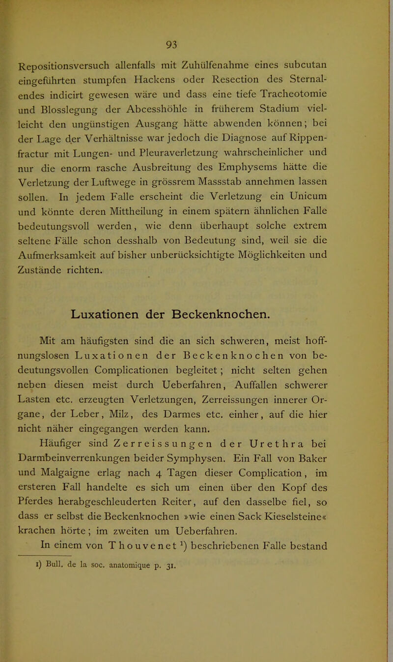 Repositionsversuch allenfalls mit Zuhülfenahme eines subcutan eingeführten stumpfen Hackens oder Resection des Sternal- endes indicirt gewesen wäre und dass eine tiefe Tracheotomie und Blosslegung der Abcesshöhle in früherem Stadium viel- leicht den ungünstigen Ausgang hätte abwenden können; bei der Lage der Verhältnisse war jedoch die Diagnose auf Rippen- fractur mit Lungen- und Pleuraverletzung wahrscheinlicher und nur die enorm rasche Ausbreitung des Emphysems hätte die Verletzung der Luftwege in grössrem Massstab annehmen lassen sollen. In jedem Falle erscheint die Verletzung ein Unicum und könnte deren Mittheilung in einem spätem ähnlichen Falle bedeutungsvoll werden, wie denn überhaupt solche extrem seltene Fälle schon desshalb von Bedeutung sind, weil sie die Aufmerksamkeit auf bisher unberücksichtigte Möglichkeiten und Zustände richten. Luxationen der Beckenknochen. Mit am häufigsten sind die an sich schweren, meist hoff- nungslosen Luxationen der Beckenknochen von be- deutungsvollen Complicationen begleitet; nicht selten gehen neben diesen meist durch Ueberfahren, Auffallen schwerer Lasten etc. erzeugten Verletzungen, Zerreissungen innerer Or- gane, der Leber, Milz, des Darmes etc. einher, auf die hier nicht näher eingegangen werden kann. Häufiger sind Zerreissungen der Urethra bei Darmbeinverrenkungen beider Symphysen. Ein Fall von Baker und Malgaigne erlag nach 4 Tagen dieser Complication, im ersteren Fall handelte es sich um einen über den Kopf des Pferdes herabgeschleuderten Reiter, auf den dasselbe fiel, so dass er selbst die Beckenknochen »wie einen Sack Kieselsteine« krachen hörte; im zweiten um Ueberfahren. In einem von Thouvenet beschriebenen Falle bestand