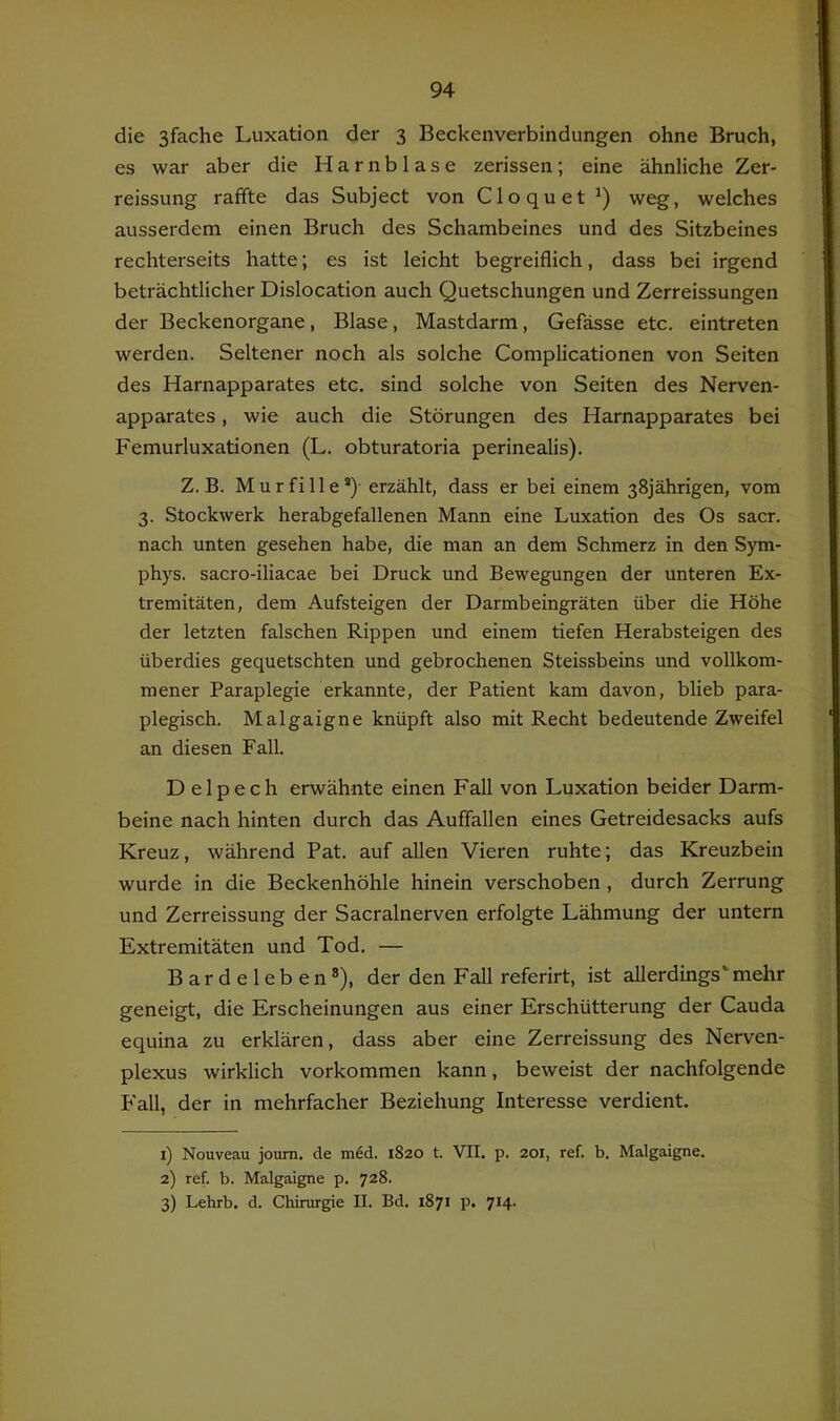 die 3fache Luxation der 3 Beckenverbindungen ohne Bruch, es war aber die Harnblase zerissen; eine ähnliche Zer- reissung raffte das Subject von Cloquet weg, welches ausserdem einen Bruch des Schambeines und des Sitzbeines rechterseits hatte; es ist leicht begreiflich, dass bei irgend beträchtlicher Dislocation auch Quetschungen und Zerreissungen der Beckenorgane, Blase, Mastdarm, Gefässe etc. eintreten werden. Seltener noch als solche Complicationen von Seiten des Harnapparates etc. sind solche von Seiten des Nerven- apparates , wie auch die Störungen des Harnapparates bei Femurluxationen (L. obturatoria perinealis). Z. B. Murfille*)- erzählt, dass er bei einem 38jährigen, vom 3. Stockwerk herabgefallenen Mann eine Luxation des Os sacr. nach unten gesehen habe, die man an dem Schmerz in den Sym- phys. sacro-iliacae bei Druck und Bewegungen der unteren Ex- tremitäten, dem Aufsteigen der Darmbeingräten über die Höhe der letzten falschen Rippen und einem tiefen Herabsteigen des überdies gequetschten und gebrochenen Steissbeins und vollkom- mener Paraplegie erkannte, der Patient kam davon, blieb para- plegisch. Malgaigne knüpft also mit Recht bedeutende Zweifel an diesen Fall. D elpech erwähnte einen Fall von Luxation beider Darm- beine nach hinten durch das Auffallen eines Getreidesacks aufs Kreuz, während Pat. auf allen Vieren ruhte; das Kreuzbein wurde in die Beckenhöhle hinein verschoben , durch Zerrung und Zerreissung der Sacralnerven erfolgte Lähmung der untern Extremitäten und Tod, — Bardeleben®), der den Fall referirt, ist allerdings'mehr geneigt, die Erscheinungen aus einer Erschütterung der Cauda equina zu erklären, dass aber eine Zerreissung des Nerven- plexus wirklich Vorkommen kann, beweist der nachfolgende Fall, der in mehrfacher Beziehung Interesse verdient. 1) Nouveau journ. de m6d. 1820 t. VII. p. 201, ref. b. Malgaigne. 2) ref. b. Malgaigne p. 728. 3) Lehrb. d. Chirurgie II. Bd. 1871 p. 7*4'