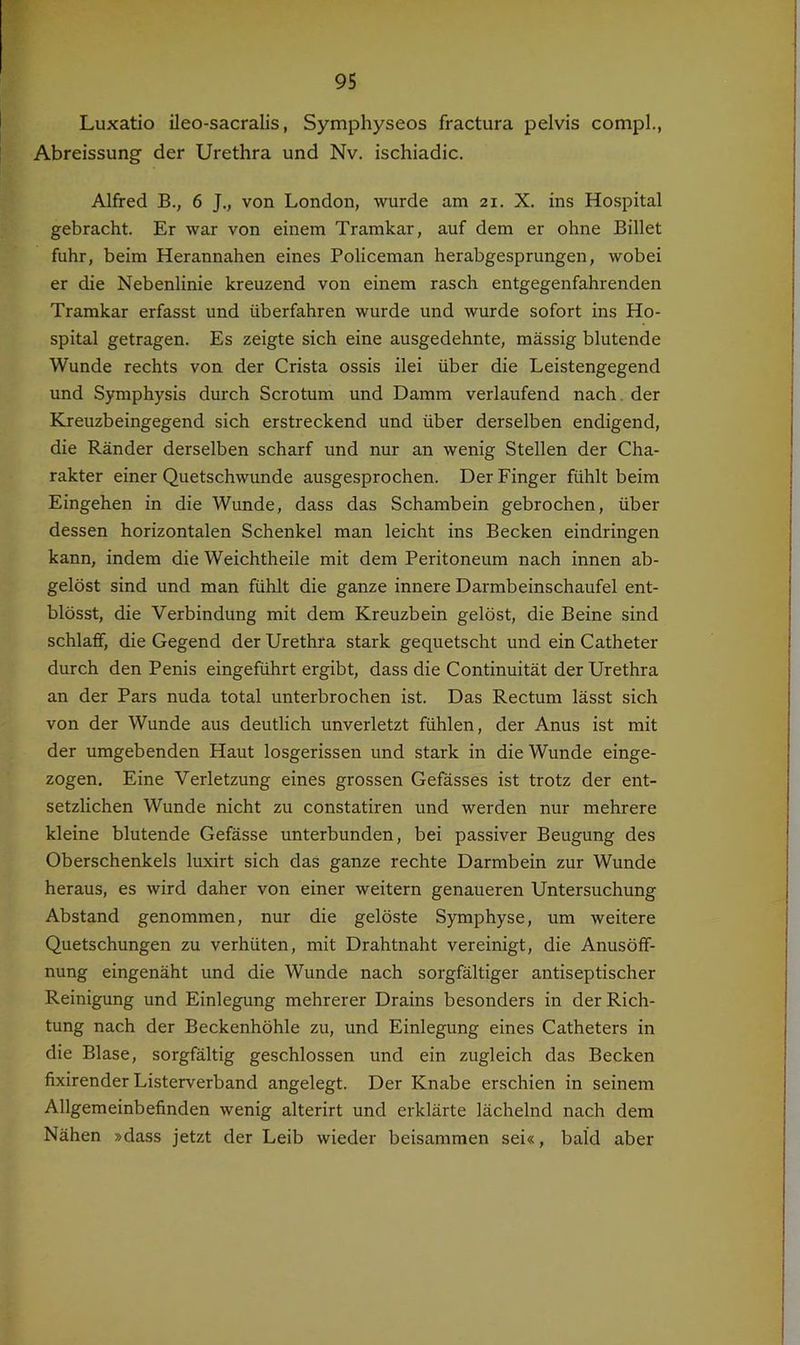 Luxatio ileo-sacralis, Symphyseos fractura pelvis compl., Abreissung der Urethra und Nv. ischiadic. Alfred B., 6 J., von London, wurde am 21. X. ins Hospital gebracht. Er war von einem Tramkar, auf dem er ohne Billet fuhr, beim Herannahen eines Policeman herabgesprungen, wobei er die Nebenlinie kreuzend von einem rasch entgegenfahrenden Tramkar erfasst und überfahren wurde und wurde sofort ins Ho- spital getragen. Es zeigte sich eine ausgedehnte, massig blutende Wunde rechts von der Crista ossis ilei über die Leistengegend und Symphysis durch Scrotum und Damm verlaufend nach, der Kreuzbeingegend sich erstreckend und über derselben endigend, die Ränder derselben scharf und nur an wenig Stellen der Cha- rakter einer Quetschwunde ausgesprochen. Der Finger fühlt beim Eingehen in die Wunde, dass das Schambein gebrochen, über dessen horizontalen Schenkel man leicht ins Becken eindringen kann, indem die Weichtheile mit dem Peritoneum nach innen ab- gelöst sind und man fühlt die ganze innere Darmbeinschaufel ent- blösst, die Verbindung mit dem Kreuzbein gelöst, die Beine sind schlaff, die Gegend der Urethra stark gequetscht und ein Catheter durch den Penis eingeführt ergibt, dass die Continuität der Urethra an der Pars nuda total unterbrochen ist. Das Rectum lässt sich von der Wunde aus deutlich unverletzt fühlen, der Anus ist mit der umgebenden Haut losgerissen und stark in die Wunde einge- zogen. Eine Verletzung eines grossen Gefässes ist trotz der ent- setzlichen Wunde nicht zu constatiren und werden nur mehrere kleine blutende Gefässe unterbunden, bei passiver Beugung des Oberschenkels luxirt sich das ganze rechte Darmbein zur Wunde heraus, es wird daher von einer weitern genaueren Untersuchung Abstand genommen, nur die gelöste Symphyse, um weitere Quetschungen zu verhüten, mit Drahtnaht vereinigt, die Anusöff- nung eingenäht und die Wunde nach sorgfältiger antiseptischer Reinigung und Einlegung mehrerer Drains besonders in der Rich- tung nach der Beckenhöhle zu, und Einlegung eines Catheters in die Blase, sorgfältig geschlossen und ein zugleich das Becken fixirender Listerverband angelegt. Der Knabe erschien in seinem Allgemeinbefinden wenig alterirt und erklärte lächelnd nach dem Nähen »dass jetzt der Leib wieder beisammen sei«, bald aber