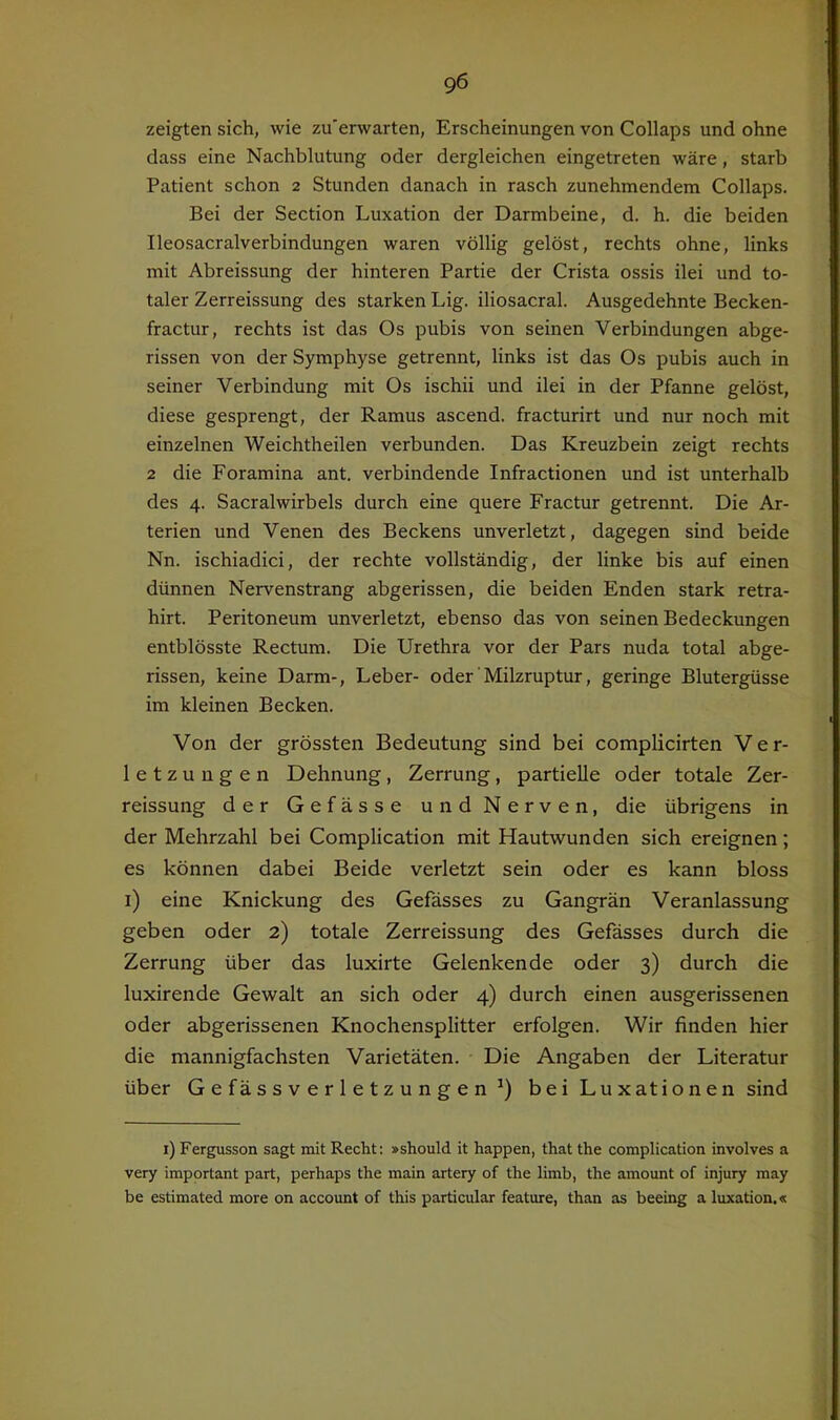 zeigten sich, wie zu'erwarten, Erscheinungen von Collaps und ohne dass eine Nachblutung oder dergleichen eingetreten wäre, starb Patient schon 2 Stunden danach in rasch zunehmendem Collaps. Bei der Section Luxation der Darmbeine, d. h. die beiden Ileosacralverbindungen waren völlig gelöst, rechts ohne, links mit Abreissung der hinteren Partie der Crista ossis ilei und to- taler Zerreissung des starken Lig. iliosacral. Ausgedehnte Becken- fractur, rechts ist das Os pubis von seinen Verbindungen abge- rissen von der Symphyse getrennt, links ist das Os pubis auch in seiner Verbindung mit Os ischii und ilei in der Pfanne gelöst, diese gesprengt, der Ramus ascend. fracturirt und nur noch mit einzelnen Weichtheilen verbunden. Das Kreuzbein zeigt rechts 2 die Foramina ant. verbindende Infractionen und ist unterhalb des 4. Sacralwirbels durch eine quere Fractur getrennt. Die Ar- terien und Venen des Beckens unverletzt, dagegen sind beide Nn. ischiadici, der rechte vollständig, der linke bis auf einen dünnen Nervenstrang abgerissen, die beiden Enden stark retra- hirt. Peritoneum unverletzt, ebenso das von seinen Bedeckungen entblösste Rectum. Die Urethra vor der Pars nuda total abge- rissen, keine Darm-, Leber- oder'Milzruptur, geringe Blutergüsse im kleinen Becken. Von der grössten Bedeutung sind bei complicirten Ver- letzungen Dehnung, Zerrung, partielle oder totale Zer- reissung der Gefässe und Nerven, die übrigens in der Mehrzahl bei Complication mit Hautwunden sich ereignen; es können dabei Beide verletzt sein oder es kann bloss i) eine Knickung des Gefässes zu Gangrän Veranlassung geben oder 2) totale Zerreissung des Gefässes durch die Zerrung über das luxirte Gelenkende oder 3) durch die luxirende Gewalt an sich oder 4) durch einen ausgerissenen oder abgerissenen Knochensplitter erfolgen. Wir finden hier die mannigfachsten Varietäten. Die Angaben der Literatur über G e fäs s V e r 1 e t z u n g e n bei Luxationen sind i) Fergusson sagt mit Recht: »should it happen, that the complication involves a very important part, perhaps the main artery of the limb, the amount of injury may be estimated more on account of this particular feature, than as beeing a luxation.«