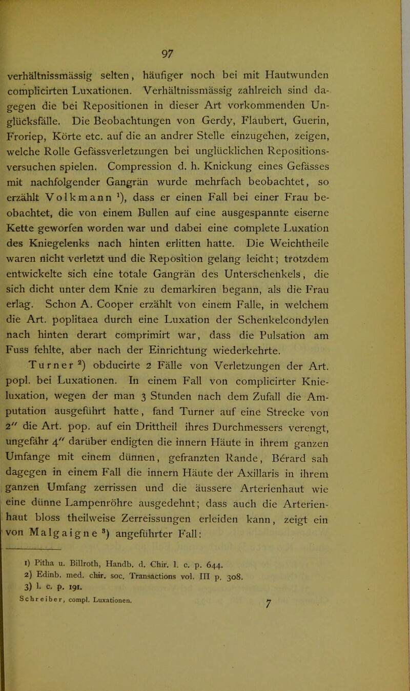 verhältnissmässig selten, häufiger noch bei mit Hautwunden complicirten Luxationen. Verhältnissmässig zahlreich sind da- gegen die bei Repositionen in dieser Art vorkommenden Un- glücksfälle. Die Beobachtungen von Gerdy, Flaubert, Guerin, Froriep, Körte etc. auf die an andrer Stelle einzugehen, zeigen, welche Rolle Gefässverletzungen bei unglücklichen Repositions- versuchen spielen. Compression d. h. Knickung eines Gefässes mit nachfolgender Gangrän wurde mehrfach beobachtet, so erzählt Volk mann ^), dass er einen Fall bei einer Frau be- obachtet, die von einem Bullen auf eine ausgespannte eiserne Kette geworfen worden war und dabei eine complete Luxation des Kniegelenks naöh hinten erlitten hatte. Die Weichtheile waren nicht verletzt und die Reposition gelang leicht; trotzdem entwickelte sich eine totale Gangrän des Unterschenkels, die sich dicht unter dem Knie zu demarkiren begann, als die Frau erlag. Schon A. Cooper erzählt Von einem Falle, in welchem die Art. poplitaea durch eine Luxation der Schenkelcondylen nach hinten derart comprimirt war, dass die Pulsation am Fuss fehlte, aber nach der Einrichtung wiederkehrte. Turner“) obducirte 2 Fälle von Verletzungen der Art. popl. bei Luxationen. In einem Fall von complicirter Knie- luxation, wegen der man 3 Stunden nach dem Zufall die Am- putation ausgeführt hatte, fand Turner auf eine Strecke von 2.” die Art. pop. auf ein Drittheil ihres Durchmessers verengt, ungefähr 4'^ darüber endigten die innern Häute in ihrem ganzen Umfange mit einem dünnen, gefranzten Rande, Bdrard sah dagegen in einem Fall die innern Häute der Axillaris in ihrem ganzen Umfang zerrissen und die äussere Arterienhaut wie eine dünne Lampenröhre ausgedehnt; dass auch die Arterien- haut bloss theilweise Zerreissungen erleiden kann, zeigt ein von Malgaigne ®) angeführter Fall: 1) Pitha u. Billroth, Hanclb. d. Chir. 1, c. p. 644. 2) Edinb. med. chir. soc. Transactions vol. III p. 308. 3) 1. c. p. 191. Schreiber, compl. Luxationen. 7