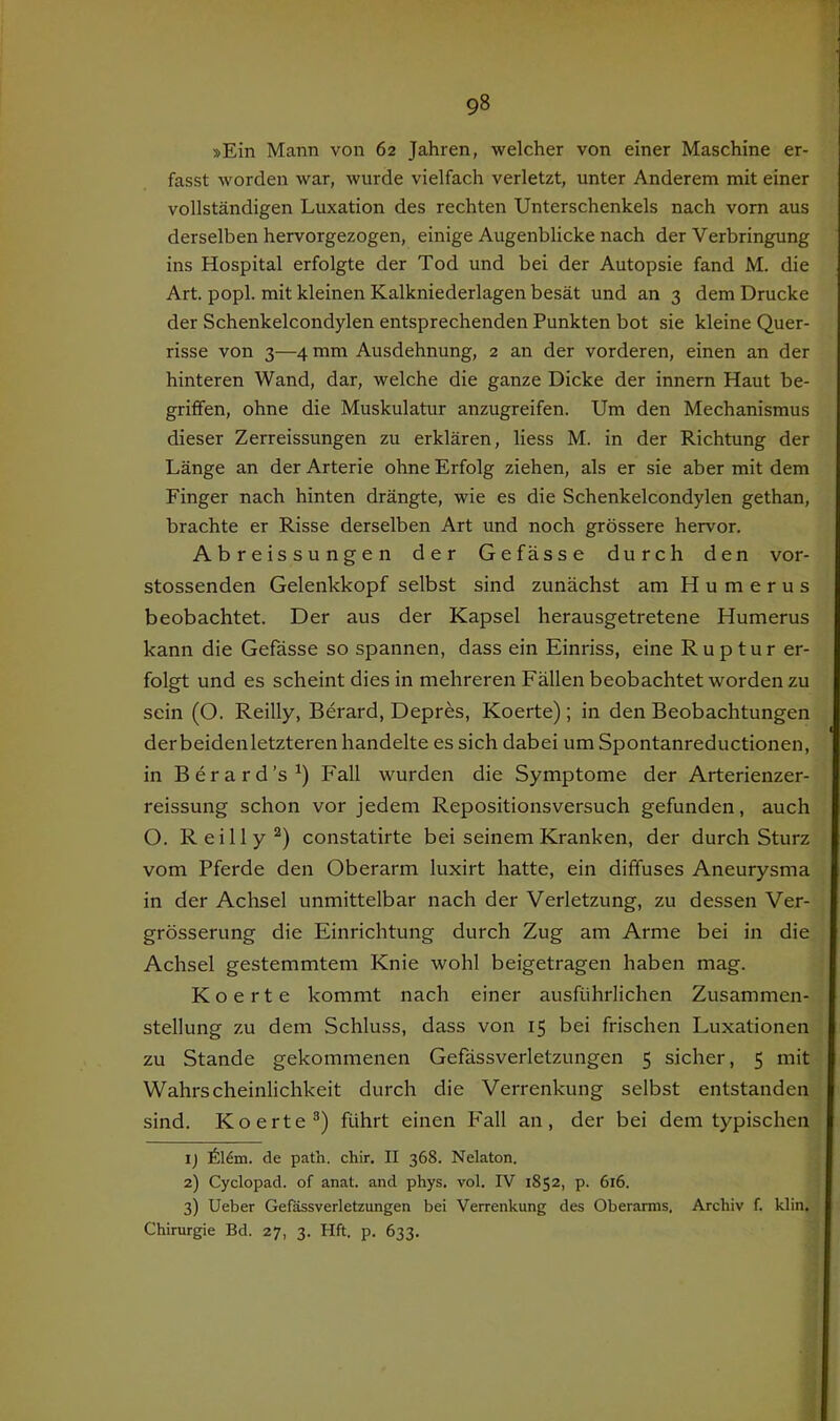 »Ein Mann von 62 Jahren, welcher von einer Maschine er- fasst worden war, wurde vielfach verletzt, unter Anderem mit einer vollständigen Luxation des rechten Unterschenkels nach vom aus derselben hervorgezogen, einige Augenblicke nach der Verbringung ins Hospital erfolgte der Tod und bei der Autopsie fand M. die Art. popl. mit kleinen Kalkniederlagen besät und an 3 dem Drucke der Schenkelcondylen entsprechenden Punkten bot sie kleine Quer- risse von 3—4 mm Ausdehnung, 2 an der vorderen, einen an der hinteren Wand, dar, welche die ganze Dicke der innern Haut be- griffen, ohne die Muskulatur anzugreifen. Um den Mechanismus dieser Zerreissungen zu erklären, Hess M. in der Richtung der Länge an der Arterie ohne Erfolg ziehen, als er sie aber mit dem Finger nach hinten drängte, wie es die Schenkelcondylen gethan, brachte er Risse derselben Art und noch grössere hervor. Abreissungen der Gefässe durch den vor- stossenden Gelenkkopf selbst sind zunächst am Humerus beobachtet. Der aus der Kapsel herausgetretene Humerus kann die Gefässe so spannen, dass ein Einriss, eine Ruptur er- folgt und es scheint dies in mehreren Fällen beobachtet worden zu sein (O. Reilly, Berard, Depres, Koerte) ; in den Beobachtungen derbeidenletzteren handelte es sich dabei um Spontanreductionen, in Berard’s^) Fall wurden die Symptome der Arterienzer- reissung schon vor jedem Repositionsversuch gefunden, auch O. Reilly^) constatirte bei seinem Kranken, der durch Sturz vom Pferde den Oberarm luxirt hatte, ein diffuses Aneurysma in der Achsel unmittelbar nach der Verletzung, zu dessen Ver- grösserung die Einrichtung durch Zug am Arme bei in die Achsel gestemmtem Knie wohl beigetragen haben mag. Koerte kommt nach einer ausführlichen Zusammen- stellung zu dem Schluss, dass von 15 bei frischen Luxationen zu Stande gekommenen Gefässverletzungen 5 sicher, 5 mit Wahrscheinlichkeit durch die Verrenkung selbst entstanden sind. Koerte®) führt einen Fall an, der bei dem typischen ij 616m. de path. chir. II 368. Nelaton. 2) Cyclopad. of anat. and phys. vol. IV 1852, p. 616. 3) Ueber Gefässverletzungen bei Verrenkung des Oberarms, Archiv f. klin. Chirurgie Bd. 27, 3. Hft. p. 633.