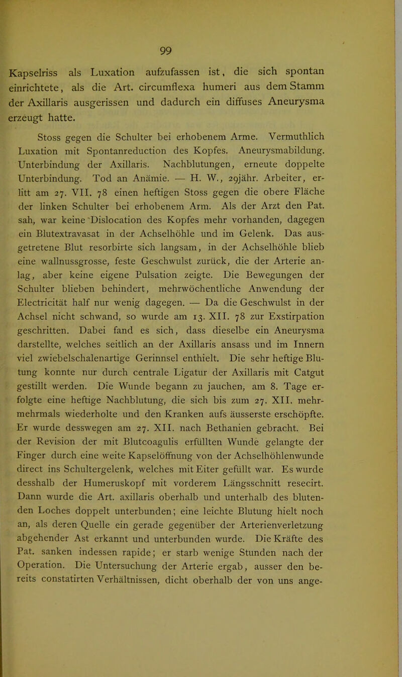 Kapselriss als Luxation aufzufassen ist, die sich spontan einrichtete, als die Art. circumflexa humeri aus dem Stamm der Axillaris ausgerissen und dadurch ein diffuses Aneurysma erzeugt hatte. Stoss gegen die Schulter bei erhobenem Arme. Vermuthlich Luxation mit Spontanreduction des Kopfes. Aneurysmabildung. Unterbindung der Axillaris. Nachblutungen, erneute doppelte Unterbindimg. Tod an Anämie. — H. W., apjähr. Arbeiter, er- litt am 27. VII. 78 einen heftigen Stoss gegen die obere Fläche der linken Schulter bei erhobenem Arm. Als der Arzt den Pat. sah, war keine 'Dislocation des Kopfes mehr vorhanden, dagegen ein Blutextravasat in der Achselhöhle und im Gelenk. Das aus- getretene Blut resorbirte sich langsam, in der Achselhöhle blieb eine wallnussgrosse, feste Geschwulst zurück, die der Arterie an- lag, aber keine eigene Pulsation zeigte. Die Bewegungen der Schulter blieben behindert, mehrwöchentliche Anwendung der Electricität half nur wenig dagegen. — Da die Geschwulst in der Achsel nicht schwand, so wurde am 13. XII. 78 zur Exstirpation geschritten. Dabei fand es sich, dass dieselbe ein Aneurysma darstellte, welches seitlich an der Axillaris ansass und im Innern viel zwiebelschalenartige Gerinnsel enthielt. Die sehr heftige Blu- tung konnte nur durch centrale Ligatur der Axillaris mit Catgut gestillt werden. Die Wunde begann zu jauchen, am 8. Tage er- folgte eine heftige Nachblutung, die sich bis zum 27. XII. mehr- mehrmals wiederholte und den Kranken aufs äusserste erschöpfte. Er wurde desswegen am 27. XII. nach Bethanien gebracht. Bei der Revision der mit Blutcoagulis erfüllten Wunde gelangte der Finger durch eine weite Kapselöffnung von der Achselhöhlenwunde direct ins Schultergelenk, welches mit Eiter gefüllt war. Es wurde desshalb der Humeruskopf mit vorderem Längsschnitt resecirt. Dann wurde die Art. axillaris oberhalb und unterhalb des bluten- den Loches doppelt unterbunden; eine leichte Blutung hielt noch an, als deren Quelle ein gerade gegenüber der Arterienverletzung abgehender Ast erkannt und unterbunden wurde. Die Kräfte des Pat. sanken indessen rapide; er starb wenige Stunden nach der Operation. Die Untersuchung der Arterie ergab, ausser den be- reits constatirten Verhältnissen, dicht oberhalb der von uns ange-