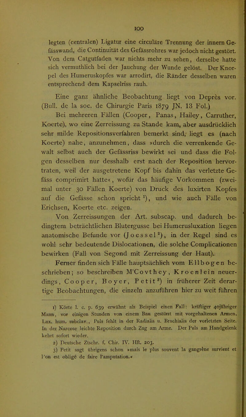 lOO legten (centralen) Ligatur eine circuläre Trennung der innem Ge- fässwand, die Continuität des Gefässrohres war jedoch nicht gestört. Von dem Catgutfaden war nichts mehr zu sehen, derselbe hatte sich vermuthlich bei der Jauchung der Wunde gelöst. Der Knor- pel des Humeruskopfes war arrodirt, die Ränder desselben waren entsprechend dem Kapselriss rauh. Eine ganz ähnliche Beobachtung liegt von Depr^s vor. (Bull, de la soc. de Chirurgie Paris 1879 JN. 13 Fol.) Bei mehreren Fällen (Cooper, Panas, Hailey, Carruther, Koerte), wo eine Zerreissung zu Stande kam, aber ausdrücklich sehr milde Repositionsverfahren bemerkt sind,- liegt es (nach Koerte) nahe, anzunehmen, dass »durch die verrenkende Ge- walt selbst auch der Gefässriss bewirkt sei und dass die Fol- gen desselben nur desshalb erst nach der Reposition hervor- traten, weil der ausgetretene Kopf bis dahin das verletzte Ge- fass comprimirt hatte«, wofür das häufige Vorkommen (zwei- mal unter 30 Fällen Koerte) von Druck des luxirten Kopfes auf die Gefässe schon spricht ^), und wie auch Fälle von Erichsen, Koerte etc. zeigen. Von Zerreissungen der Art. subscap. und dadurch be- dingtem beträchtlichen Blutergusse bei Humerusluxation liegen anatomische Befunde vor (JoesseP), in der Regel sind es wohl sehr bedeutende Dislocationen, die solche Complicationen bewirken (Fall von Segond mit Zerreissung der Haut). Ferner finden sich Fälle hauptsächlich vom Ellbogen be- schrieben; so beschreiben M’Covthey, Kroenlein neuer- dings , Cooper, Boyer, Petit®) in früherer Zeit derar- tige Beobachtungen, die einzeln anzufuhren hier zu weit führen 1) Körte 1. c. p. 639 erwähnt als Beispiel einen Fall: kräftiger 4ojähriger Mann, vor einigen Stunden von einem Bau gestürzt mit vorgehaltenen Annen. Lux. hum. subclav., Puls fehlt in der Radialis u. Brachialis der vorletzten Seite. In der Narcose leichte Reposition durch Zug am Arme. Der Puls am Handgelenk kehrt sofort wieder. 2) Deutsche Ztschr. f. Chir. IV. Hft. 203. 3) Petit sagt übrigens schon »mais le plus souvent la gangrJne survient et l’on est obligö de faire l’amputation.»