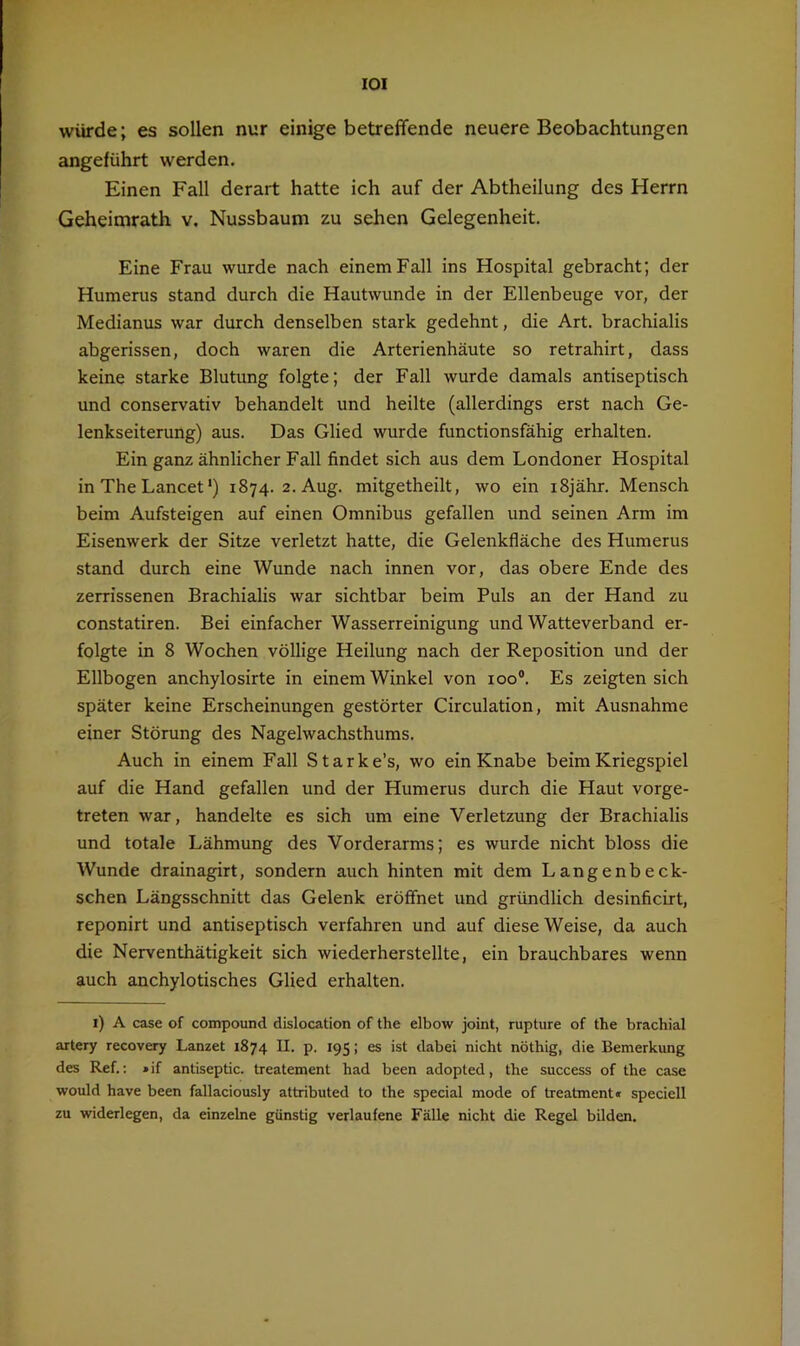 lOI würde; es sollen nur einige betreffende neuere Beobachtungen angeführt werden. Einen Fall derart hatte ich auf der Abtheilung des Herrn Geheimrath v. Nussbaum zu sehen Gelegenheit. Eine Frau wurde nach einem Fall ins Hospital gebracht; der Humerus stand durch die Hautwunde in der Ellenbeuge vor, der Medianus war durch denselben stark gedehnt, die Art. brachialis abgerissen, doch waren die Arterienhäute so retrahirt, dass keine starke Blutung folgte; der Fall wurde damals antiseptisch und conservativ behandelt und heilte (allerdings erst nach Ge- lenkseiterung) aus. Das Glied wurde functionsfähig erhalten. Ein ganz ähnlicher Fall findet sich aus dem Londoner Hospital in The Lancet •) 1874. 2. Aug. mitgetheilt, wo ein iSjähr. Mensch beim Aufsteigen auf einen Omnibus gefallen und seinen Arm im Eisenwerk der Sitze verletzt hatte, die Gelenkfläche des Humerus stand durch eine Wunde nach innen vor, das obere Ende des zerrissenen Brachialis war sichtbar beim Puls an der Hand zu constatiren. Bei einfacher Wasserreinigung und Watteverband er- folgte in 8 Wochen völlige Heilung nach der Reposition und der Ellbogen anchylosirte in einem Winkel von 100®. Es zeigten sich später keine Erscheinungen gestörter Circulation, mit Ausnahme einer Störung des Nagelwachsthums. Auch in einem Fall Starke’s, wo ein Knabe beim Kriegspiel auf die Hand gefallen und der Humerus durch die Haut vorge- treten war, handelte es sich um eine Verletzung der Brachialis und totale Lähmung des Vorderarms; es wurde nicht bloss die Wunde drainagirt, sondern auch hinten mit dem Langenbeck- schen Längsschnitt das Gelenk eröffnet und gründlich desinficirt, reponirt und antiseptisch verfahren und auf diese Weise, da auch die Nerventhätigkeit sich wiederherstellte, ein brauchbares wenn auch anchylotisches Glied erhalten. i) A case of compound dislocation of the elbow joint, rupture of the brachial artery recovery Lanzet 1874 II. p. 195; es ist dabei nicht nöthig, die Bemerkung des Ref.: »if antiseptic. treatement had been adopted, the success of the case would have been fallaciously attributed to the special mode of treatmenti speciell zu widerlegen, da einzelne günstig verlaufene Fälle nicht die Regel bilden.