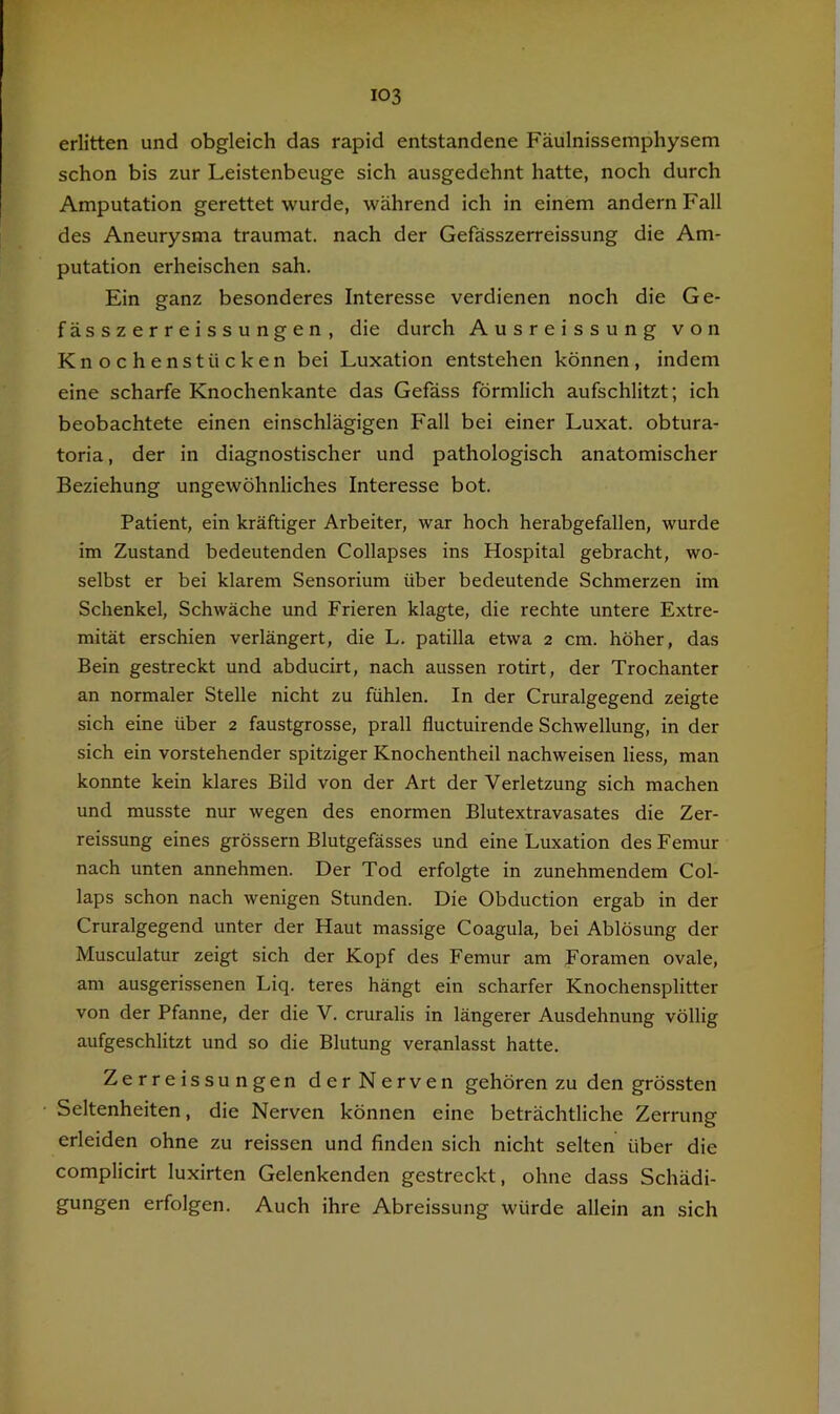 erlitten und obgleich das rapid entstandene Fäulnissemphysem schon bis zur Leistenbeuge sich ausgedehnt hatte, noch durch Amputation gerettet wurde, während ich in einem andern Fall des Aneurysma traumat. nach der Gefässzerreissung die Am- putation erheischen sah. Ein ganz besonderes Interesse verdienen noch die Ge- fässzerreissungen, die durch Ausreissung von Knochenstücken bei Luxation entstehen können, indem eine scharfe Knochenkante das Gefäss förmlich aufschlitzt; ich beobachtete einen einschlägigen Fall bei einer Luxat. obtura- toria, der in diagnostischer und pathologisch anatomischer Beziehung ungewöhnliches Interesse bot. Patient, ein kräftiger Arbeiter, war hoch herabgefallen, wurde im Zustand bedeutenden Collapses ins Hospital gebracht, wo- selbst er bei klarem Sensorium über bedeutende Schmerzen im Schenkel, Schwäche und Frieren klagte, die rechte untere Extre- mität erschien verlängert, die L. patilla etwa 2 cm. höher, das Bein gestreckt und abducirt, nach aussen rotirt, der Trochanter an normaler Stelle nicht zu fühlen. In der Cruralgegend zeigte sich eine über 2 faustgrosse, prall fluctuirende Schwellung, in der sich ein vorstehender spitziger Knochentheil nachweisen liess, man konnte kein klares Bild von der Art der Verletzung sich machen und musste nur wegen des enormen Blutextravasates die Zer- reissung eines grössern Blutgefässes und eine Luxation des Femur nach unten annehmen. Der Tod erfolgte in zunehmendem Col- laps schon nach wenigen Stunden. Die Obduction ergab in der Cruralgegend unter der Haut massige Coagula, bei Ablösung der Musculatur zeigt sich der Kopf des Femur am Foramen ovale, am ausgerissenen Liq. teres hängt ein scharfer Knochensplitter von der Pfanne, der die V. cruralis in längerer Ausdehnung völlig aufgeschlitzt und so die Blutung veranlasst hatte. Zerreissungen der Nerven gehören zu den grössten Seltenheiten, die Nerven können eine beträchtliche Zerrung erleiden ohne zu reissen und finden sich nicht selten über die complicirt luxirten Gelenkenden gestreckt, ohne dass Schädi- gungen erfolgen. Auch ihre Abreissung würde allein an sich