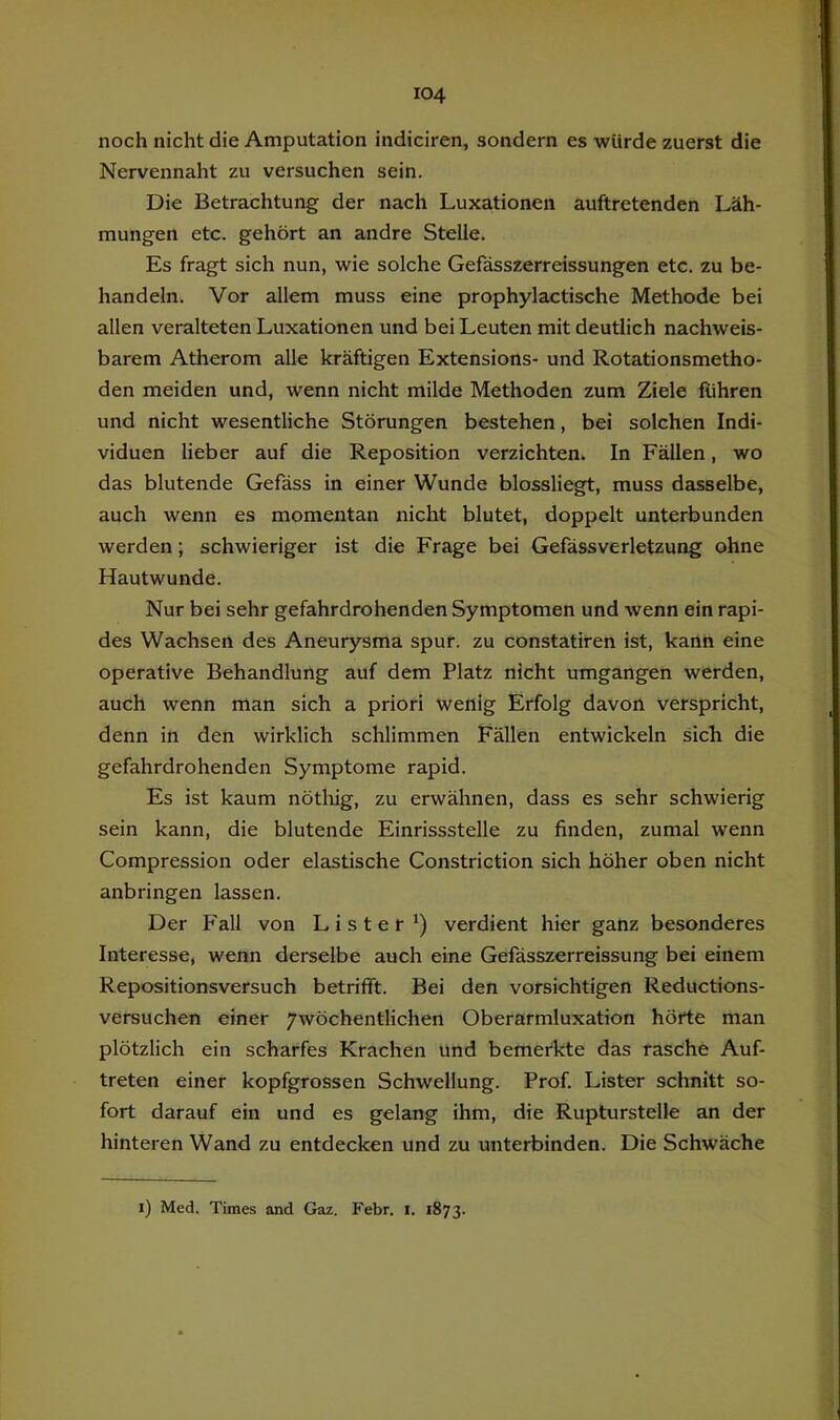 noch nicht die Amputation indiciren, sondern es würde zuerst die Nervennaht zu versuchen sein. Die Betrachtung der nach Luxationen auftretenden Läh- mungen etc. gehört an andre Stelle. Es fragt sich nun, wie solche Gefässzerreissungen etc. zu be- handeln. Vor allem muss eine prophylactische Methode bei allen veralteten Luxationen und bei Leuten mit deutlich nachweis- barem Atherom alle kräftigen Extensions- und Rotationsmetho- den meiden und, wenn nicht milde Methoden zum Ziele fuhren und nicht wesentliche Störungen bestehen, bei solchen Indi- viduen lieber auf die Reposition verzichten. In Fällen, wo das blutende Gefäss in einer Wunde blossliegt, muss dasselbe, auch wenn es momentan nicht blutet, doppelt unterbunden werden; schwieriger ist die Frage bei Gefässverletzung ohne Hautwunde. Nur bei sehr gefahrdrohenden Symptomen und wenn ein rapi- des Wachsen des Aneurysma spur, zu constatiren ist, kann eine operative Behandlung auf dem Platz nicht umgangen werden, auch wenn man sich a priori wenig Erfolg davon verspricht, denn in den wirklich schlimmen Fällen entwickeln sich die gefahrdrohenden Symptome rapid. Es ist kaum nötliig, zu erwähnen, dass es sehr schwierig sein kann, die blutende Einrissstelle zu finden, zumal wenn Compression oder elastische Constriction sich höher oben nicht anbringen lassen. Der Fall von L i s t e r') verdient hier ganz besonderes Interesse, wenn derselbe auch eine Gefässzerreissung bei einem Repositionsversuch betrifft. Bei den vorsichtigen Reductions- versuchen einer ywöchentlichen Oberarmluxation hörte man plötzlich ein scharfes Krachen und bemerkte das rasche Auf- treten einer kopfgrossen Schwellung. Prof. Lister schnitt so- fort darauf ein und es gelang ihm, die Rupturstelle an der hinteren Wand zu entdecken und zu unterbinden. Die Schwäche i) Med. Times and Gaz. Febr. i. 1873.
